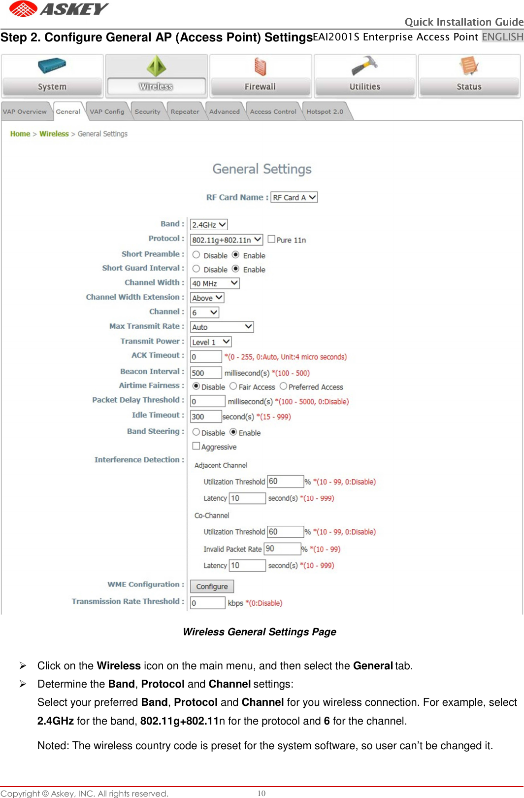 Copyright © Askey, INC. All rights reserved. 10 Quick Installation GuideQuick Installation GuideQuick Installation GuideQuick Installation Guide    EAI2001S Enterprise Access Point ENGLISH   Step 2. Configure General AP (Access Point) Settings   Wireless General Settings Page     Click on the Wireless icon on the main menu, and then select the General tab.   Determine the Band, Protocol and Channel settings: Select your preferred Band, Protocol and Channel for you wireless connection. For example, select 2.4GHz for the band, 802.11g+802.11n for the protocol and 6 for the channel.  Noted: The wireless country code is preset for the system software, so user can’t be changed it.    