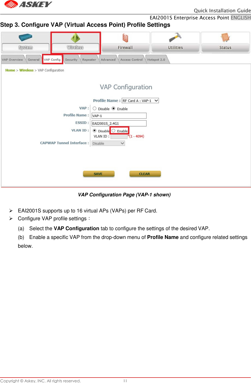 Copyright © Askey, INC. All rights reserved. 11 Quick Installation GuideQuick Installation GuideQuick Installation GuideQuick Installation Guide    EAI2001S Enterprise Access Point ENGLISH      Step 3. Configure VAP (Virtual Access Point) Profile Settings VAP Configuration Page (VAP-1 shown)     EAI2001S supports up to 16 virtual APs (VAPs) per RF Card.   Configure VAP profile settings： (a)  Select the VAP Configuration tab to configure the settings of the desired VAP. (b)  Enable a specific VAP from the drop-down menu of Profile Name and configure related settings below.               