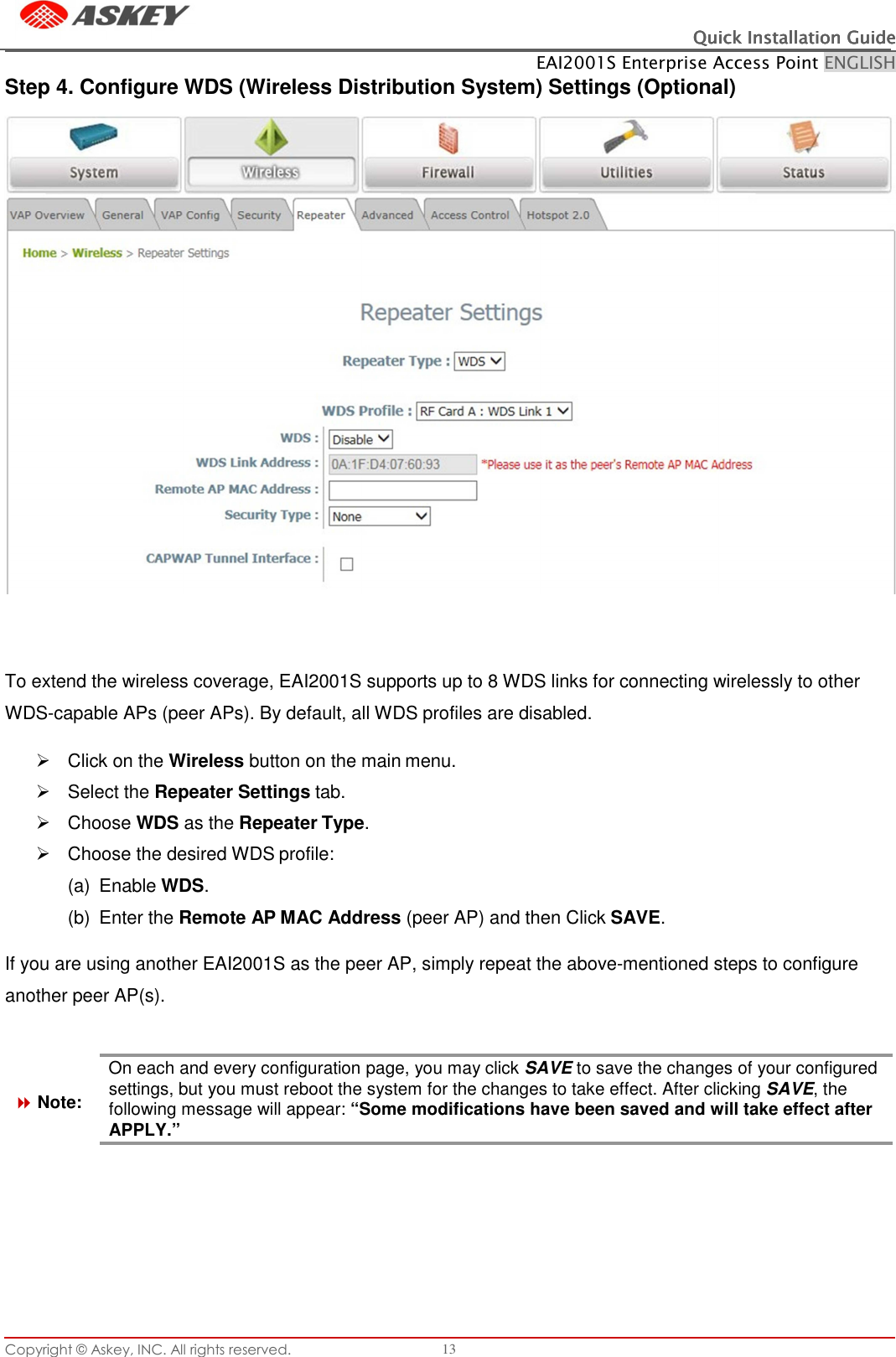 Copyright © Askey, INC. All rights reserved. 13 Quick Installation GuideQuick Installation GuideQuick Installation GuideQuick Installation Guide    EAI2001S Enterprise Access Point ENGLISH      Step 4. Configure WDS (Wireless Distribution System) Settings (Optional)     To extend the wireless coverage, EAI2001S supports up to 8 WDS links for connecting wirelessly to other WDS-capable APs (peer APs). By default, all WDS profiles are disabled.    Click on the Wireless button on the main menu.   Select the Repeater Settings tab.   Choose WDS as the Repeater Type.   Choose the desired WDS profile: (a)  Enable WDS. (b)  Enter the Remote AP MAC Address (peer AP) and then Click SAVE.  If you are using another EAI2001S as the peer AP, simply repeat the above-mentioned steps to configure another peer AP(s).     Note: On each and every configuration page, you may click SAVE to save the changes of your configured settings, but you must reboot the system for the changes to take effect. After clicking SAVE, the following message will appear: “Some modifications have been saved and will take effect after APPLY.” 