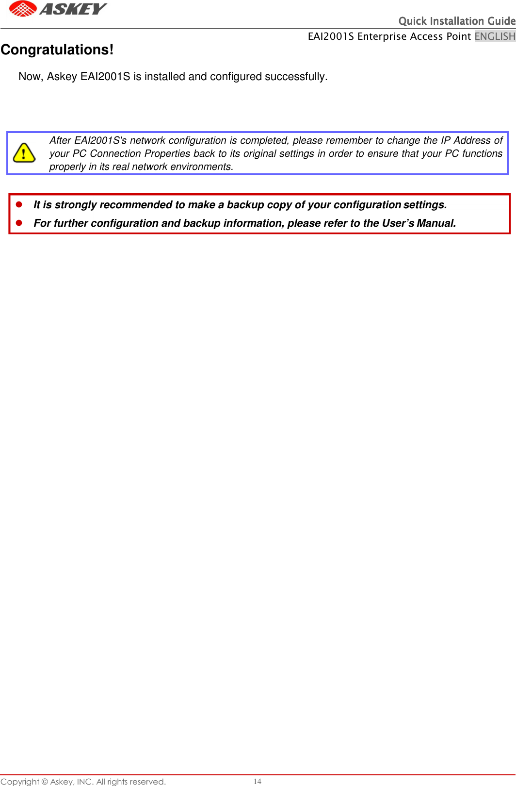 Copyright © Askey, INC. All rights reserved. 14 Quick Installation GuideQuick Installation GuideQuick Installation GuideQuick Installation Guide       Congratulations! EAI2001S Enterprise Access Point ENGLISH  Now, Askey EAI2001S is installed and configured successfully.        After EAI2001S&apos;s network configuration is completed, please remember to change the IP Address of your PC Connection Properties back to its original settings in order to ensure that your PC functions properly in its real network environments.  It is strongly recommended to make a backup copy of your configuration settings. For further configuration and backup information, please refer to the User’s Manual. 