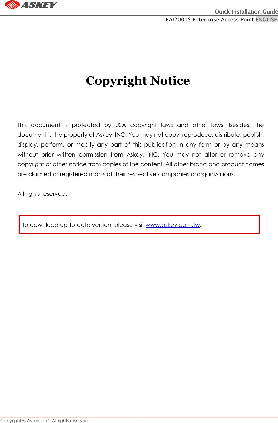 Quick Installation GuideQuick Installation GuideQuick Installation GuideQuick Installation Guide    EAI2001S Enterprise Access Point ENGLISH Copyright © Askey, INC. All rights reserved. i           Copyright Notice   This  document  is  protected  by  USA  copyright  laws  and  other  laws.  Besides,  the  document is the property of Askey, INC. You may not copy, reproduce, distribute, publish, display,  perform,  or  modify  any  part  of  this  publication  in  any  form  or  by  any  means without  prior  written  permission  from  Askey,  INC.  You  may  not  alter  or  remove  any copyright or other notice from copies of the content. All other brand and product names are claimed or registered marks of their respective companies or organizations.  All rights reserved.    To download up-to-date version, please visit www.askey.com.tw. 