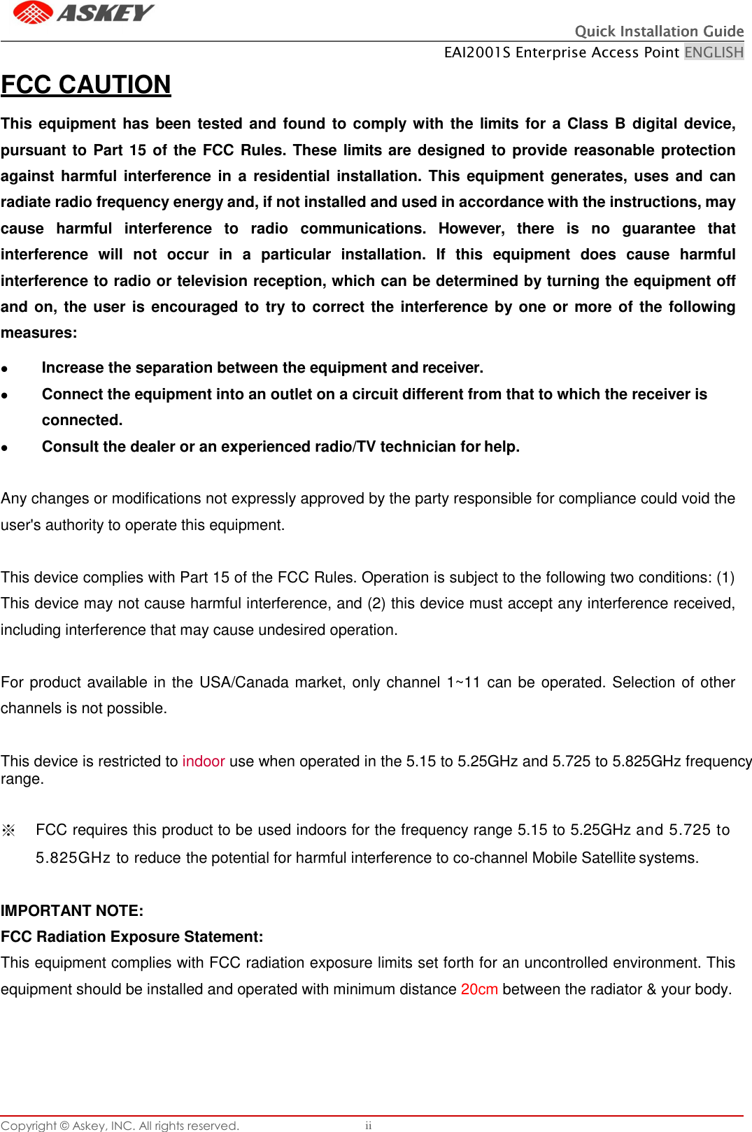 Quick Installation GuideQuick Installation GuideQuick Installation GuideQuick Installation Guide    EAI2001S Enterprise Access Point ENGLISH Copyright © Askey, INC. All rights reserved. ii     FCC CAUTION  This equipment has been tested and found to comply with the limits for a Class B digital device, pursuant to Part 15 of the FCC Rules. These limits are designed to provide reasonable protection against harmful interference in a  residential installation. This equipment generates, uses and can radiate radio frequency energy and, if not installed and used in accordance with the instructions, may cause  harmful  interference  to  radio  communications.  However,  there  is  no  guarantee  that interference  will  not  occur  in  a  particular  installation.  If  this  equipment  does  cause  harmful interference to radio or television reception, which can be determined by turning the equipment off and on, the user is encouraged to try to  correct the interference by one or more of the following measures:  Increase the separation between the equipment and receiver.  Connect the equipment into an outlet on a circuit different from that to which the receiver is connected.  Consult the dealer or an experienced radio/TV technician for help.   Any changes or modifications not expressly approved by the party responsible for compliance could void the user&apos;s authority to operate this equipment.  This device complies with Part 15 of the FCC Rules. Operation is subject to the following two conditions: (1) This device may not cause harmful interference, and (2) this device must accept any interference received, including interference that may cause undesired operation.  For product available in the USA/Canada market, only channel 1~11 can be operated. Selection of other channels is not possible.  This device is restricted to indoor use when operated in the 5.15 to 5.25GHz and 5.725 to 5.825GHz frequency range.   ※  FCC requires this product to be used indoors for the frequency range 5.15 to 5.25GHz and 5.725 to 5.825GHz to reduce the potential for harmful interference to co-channel Mobile Satellite systems.  IMPORTANT NOTE: FCC Radiation Exposure Statement: This equipment complies with FCC radiation exposure limits set forth for an uncontrolled environment. This equipment should be installed and operated with minimum distance 20cm between the radiator &amp; your body. 