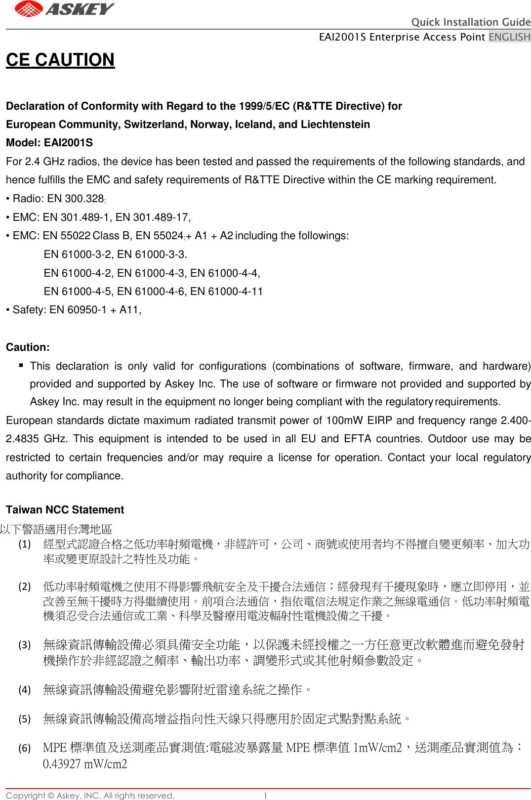 Quick Installation GuideQuick Installation GuideQuick Installation GuideQuick Installation Guide    EAI2001S Enterprise Access Point ENGLISH Copyright © Askey, INC. All rights reserved. 1     CE CAUTION   Declaration of Conformity with Regard to the 1999/5/EC (R&amp;TTE Directive) for European Community, Switzerland, Norway, Iceland, and Liechtenstein Model: EAI2001S For 2.4 GHz radios, the device has been tested and passed the requirements of the following standards, and hence fulfills the EMC and safety requirements of R&amp;TTE Directive within the CE marking requirement. • Radio: EN 300.328: • EMC: EN 301.489-1, EN 301.489-17, • EMC: EN 55022 Class B, EN 55024:+ A1 + A2 including the followings: EN 61000-3-2, EN 61000-3-3. EN 61000-4-2, EN 61000-4-3, EN 61000-4-4, EN 61000-4-5, EN 61000-4-6, EN 61000-4-11 • Safety: EN 60950-1 + A11,   Caution:  This  declaration  is  only  valid  for  configurations  (combinations  of  software,  firmware,  and  hardware) provided and supported by Askey Inc. The use of software or firmware not provided and supported by Askey Inc. may result in the equipment no longer being compliant with the regulatory requirements. European standards dictate maximum radiated transmit power of 100mW EIRP and frequency range 2.400-2.4835  GHz.  This  equipment  is  intended to  be  used  in  all  EU  and  EFTA  countries.  Outdoor use  may  be restricted  to  certain  frequencies  and/or may  require  a  license  for  operation.  Contact  your  local  regulatory authority for compliance.  Taiwan NCC Statement 以下警語適用台灣地區 (1) 經型式認證合格之低功率射頻電機，非經許可，公司、商號或使用者均不得擅自變更頻率、加大功率或變更原設計之特性及功能。  (2) 低功率射頻電機之使用不得影響飛航安全及干擾合法通信；經發現有干擾現象時，應立即停用，並改善至無干擾時方得繼續使用。前項合法通信，指依電信法規定作業之無線電通信。低功率射頻電機須忍受合法通信或工業、科學及醫療用電波輻射性電機設備之干擾。  (3) 無線資訊傳輸設備必須具備安全功能，以保護未經授權之一方任意更改軟體進而避免發射機操作於非經認證之頻率、輸出功率、調變形式或其他射頻參數設定。  (4) 無線資訊傳輸設備避免影響附近雷達系統之操作。  (5) 無線資訊傳輸設備高增益指向性天線只得應用於固定式點對點系統。  (6) MPE 標準值及送測產品實測值:電磁波暴露量 MPE 標準值 1mW/cm2，送測產品實測值為：0.43927 mW/cm2                    