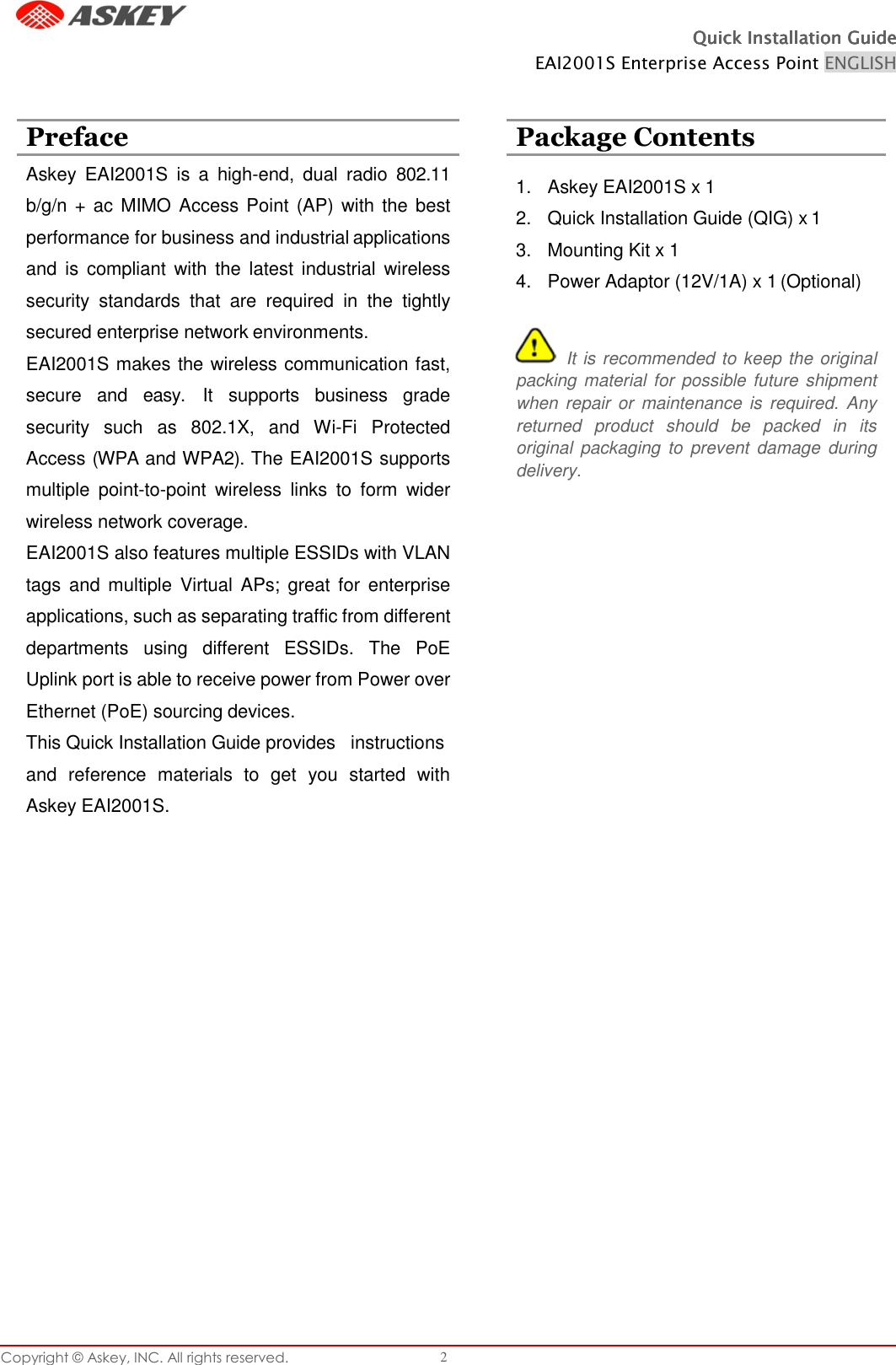 Quick Installation GuideQuick Installation GuideQuick Installation GuideQuick Installation Guide    EAI2001S Enterprise Access Point ENGLISH Copyright © Askey, INC. All rights reserved. 2                            Preface  Package Contents Askey  EAI2001S  is  a  high-end,  dual  radio  802.11 b/g/n +  ac  MIMO Access Point (AP) with the  best performance for business and industrial applications and  is compliant  with  the latest  industrial  wireless security  standards  that  are  required  in  the  tightly secured enterprise network environments. EAI2001S makes the wireless communication fast, secure  and  easy.  It  supports  business  grade security  such  as  802.1X,  and  Wi-Fi  Protected Access (WPA and WPA2). The EAI2001S supports multiple  point-to-point  wireless  links  to  form  wider wireless network coverage. EAI2001S also features multiple ESSIDs with VLAN tags  and  multiple Virtual  APs;  great for  enterprise applications, such as separating traffic from different departments  using  different  ESSIDs.  The  PoE Uplink port is able to receive power from Power over Ethernet (PoE) sourcing devices. This Quick Installation Guide provides   instructions and  reference  materials  to  get  you  started  with Askey EAI2001S.   1.  Askey EAI2001S x 1 2.  Quick Installation Guide (QIG) x 1 3.  Mounting Kit x 1 4.  Power Adaptor (12V/1A) x 1 (Optional)    It is recommended to keep the original packing material for possible future shipment when repair  or  maintenance  is  required. Any returned  product  should  be  packed  in  its original  packaging  to  prevent  damage  during delivery. 