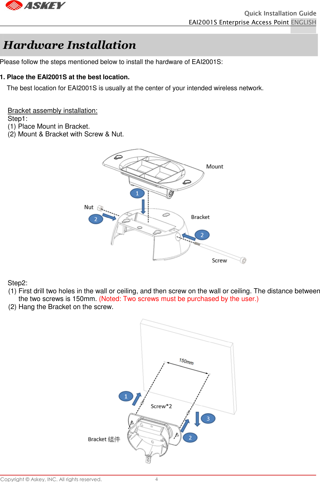 Copyright © Askey, INC. All rights reserved. 4 Quick Installation GuideQuick Installation GuideQuick Installation GuideQuick Installation Guide    EAI2001S Enterprise Access Point ENGLISH    Please follow the steps mentioned below to install the hardware of EAI2001S:  1. Place the EAI2001S at the best location. The best location for EAI2001S is usually at the center of your intended wireless network. Bracket assembly installation: Step1: (1) Place Mount in Bracket. (2) Mount &amp; Bracket with Screw &amp; Nut.   Step2: (1) First drill two holes in the wall or ceiling, and then screw on the wall or ceiling. The distance between the two screws is 150mm. (Noted: Two screws must be purchased by the user.) (2) Hang the Bracket on the screw.  Hardware Installation 