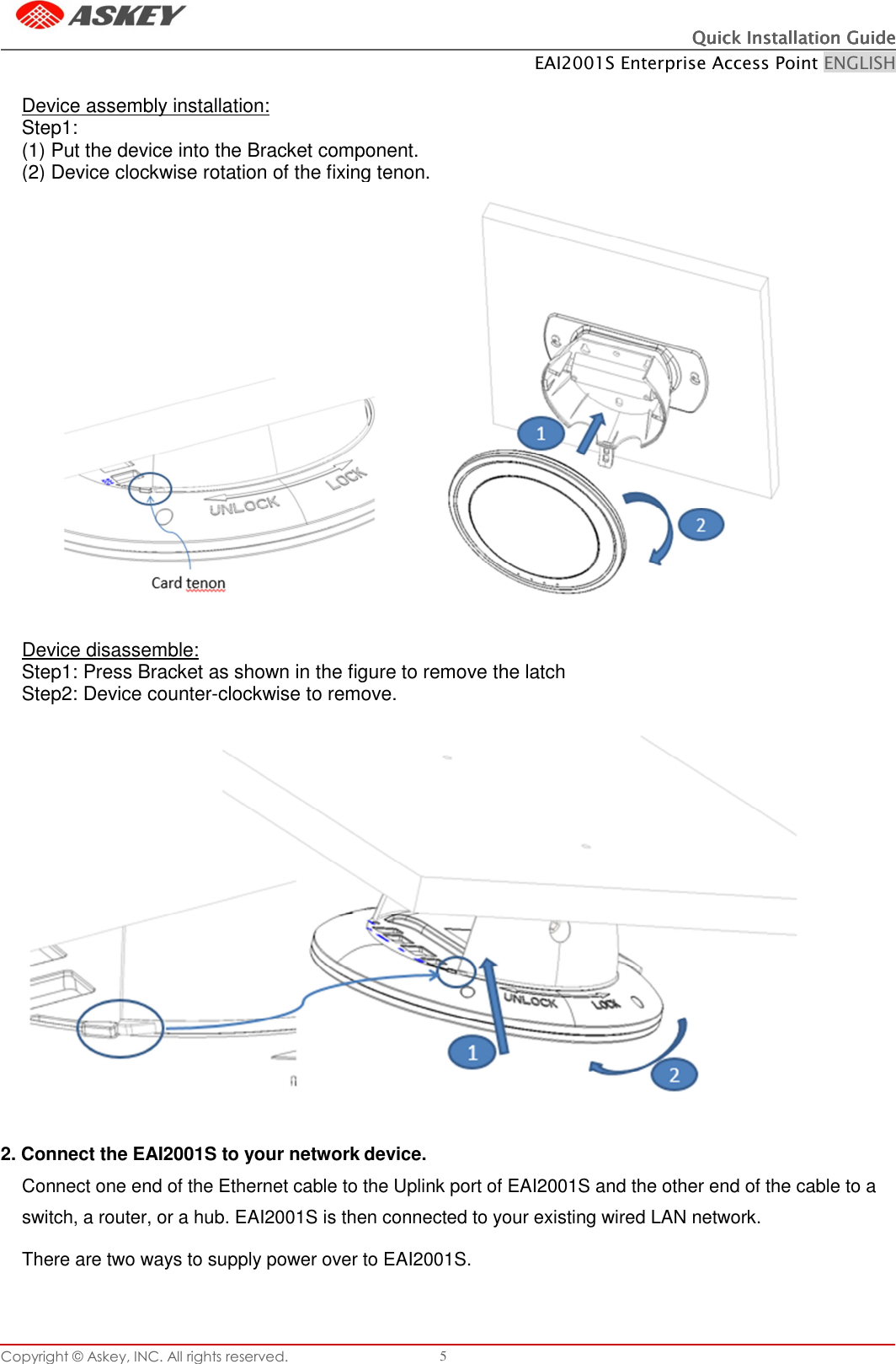 Copyright © Askey, INC. All rights reserved. 5 Quick Installation GuideQuick Installation GuideQuick Installation GuideQuick Installation Guide    EAI2001S Enterprise Access Point ENGLISH    Device assembly installation: Step1: (1) Put the device into the Bracket component. (2) Device clockwise rotation of the fixing tenon.   Device disassemble: Step1: Press Bracket as shown in the figure to remove the latch Step2: Device counter-clockwise to remove.   2. Connect the EAI2001S to your network device. Connect one end of the Ethernet cable to the Uplink port of EAI2001S and the other end of the cable to a switch, a router, or a hub. EAI2001S is then connected to your existing wired LAN network. There are two ways to supply power over to EAI2001S.    