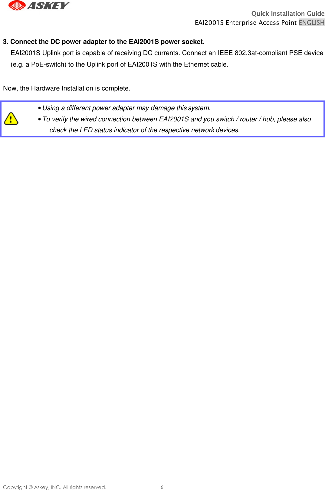 Copyright © Askey, INC. All rights reserved. 6 Quick Installation GuideQuick Installation GuideQuick Installation GuideQuick Installation Guide    EAI2001S Enterprise Access Point ENGLISH    3. Connect the DC power adapter to the EAI2001S power socket. EAI2001S Uplink port is capable of receiving DC currents. Connect an IEEE 802.3at-compliant PSE device (e.g. a PoE-switch) to the Uplink port of EAI2001S with the Ethernet cable.  Now, the Hardware Installation is complete.     • Using a different power adapter may damage this system. • To verify the wired connection between EAI2001S and you switch / router / hub, please also check the LED status indicator of the respective network devices. 