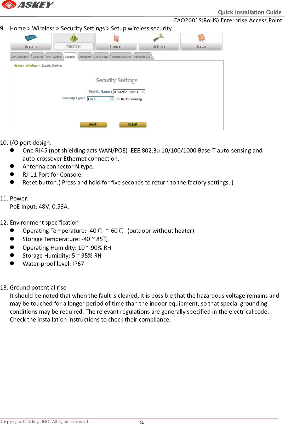 Quick Installation Guide EAO2001S(RoHS) Enterprise Access Point Copyright © Askey, INC. All rights reserved.   8.   9. Home &gt; Wireless &gt; Security Settings &gt; Setup wireless security.   10. I/O port design.  One RJ45 (not shielding acts WAN/POE) IEEE 802.3u 10/100/1000 Base-T auto-sensing and auto-crossover Ethernet connection.  Antenna connector N type.  RJ-11 Port for Console.  Reset button.( Press and hold for five seconds to return to the factory settings. )  11. Power: PoE Input: 48V, 0.53A.  12. Environment specification  Operating Temperature: -40℃ ~ 60℃  (outdoor without heater)  Storage Temperature: -40 ~ 85℃  Operating Humidity: 10 ~ 90% RH  Storage Humidity: 5 ~ 95% RH  Water-proof level: IP67   13. Ground potential rise It should be noted that when the fault is cleared, it is possible that the hazardous voltage remains and may be touched for a longer period of time than the indoor equipment, so that special grounding conditions may be required. The relevant regulations are generally specified in the electrical code. Check the installation instructions to check their compliance.     