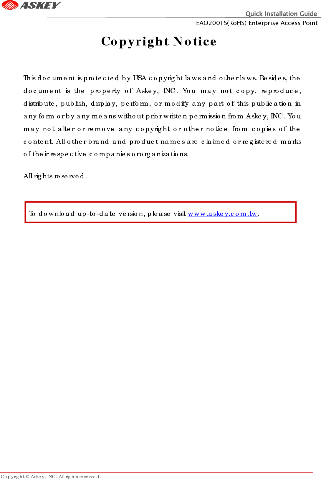 Quick Installation Guide EAO2001S(RoHS) Enterprise Access Point Copyright © Askey, INC. All rights reserved.      Copyright Notice   This document is protected by USA copyright laws and other laws. Besides, the document  is  the property of  Askey,  INC. You may  not  copy, reproduce, distribute, publish, display, perform, or modify any part of this publication in any form or by any means without prior written permission from Askey, INC. You may not alter or remove any copyright or other notice from copies of the content. All other brand and product names are claimed or registered marks of their respective companies or organizations.  All rights reserved.   To download up-to-date version, please visit www.askey.com.tw. 