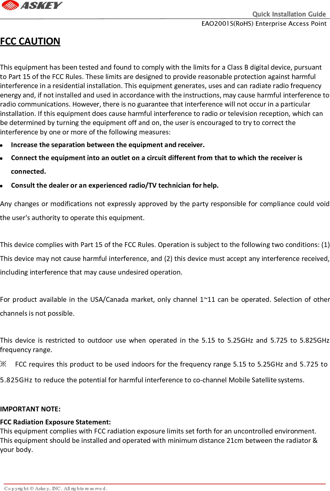 Quick Installation Guide EAO2001S(RoHS) Enterprise Access Point Copyright © Askey, INC. All rights reserved.     FCC CAUTION  This equipment has been tested and found to comply with the limits for a Class B digital device, pursuant to Part 15 of the FCC Rules. These limits are designed to provide reasonable protection against harmful interference in a residential installation. This equipment generates, uses and can radiate radio frequency energy and, if not installed and used in accordance with the instructions, may cause harmful interference to radio communications. However, there is no guarantee that interference will not occur in a particular installation. If this equipment does cause harmful interference to radio or television reception, which can be determined by turning the equipment off and on, the user is encouraged to try to correct the interference by one or more of the following measures:  Increase the separation between the equipment and receiver.  Connect the equipment into an outlet on a circuit different from that to which the receiver is connected.  Consult the dealer or an experienced radio/TV technician for help.  Any changes or modifications not expressly approved by the party responsible for compliance could void the user&apos;s authority to operate this equipment.  This device complies with Part 15 of the FCC Rules. Operation is subject to the following two conditions: (1) This device may not cause harmful interference, and (2) this device must accept any interference received, including interference that may cause undesired operation.  For product available in the USA/Canada market, only channel 1~11 can be operated. Selection of other channels is not possible.  This device is restricted to outdoor  use when operated in the 5.15 to 5.25GHz and 5.725 to 5.825GHz frequency range.   ※ FCC requires this product to be used indoors for the frequency range 5.15 to 5.25GHz and 5.725 to 5.825GHz to reduce the potential for harmful interference to co-channel Mobile Satellite systems.  IMPORTANT NOTE: FCC Radiation Exposure Statement: This equipment complies with FCC radiation exposure limits set forth for an uncontrolled environment. This equipment should be installed and operated with minimum distance 21cm between the radiator &amp; your body.    