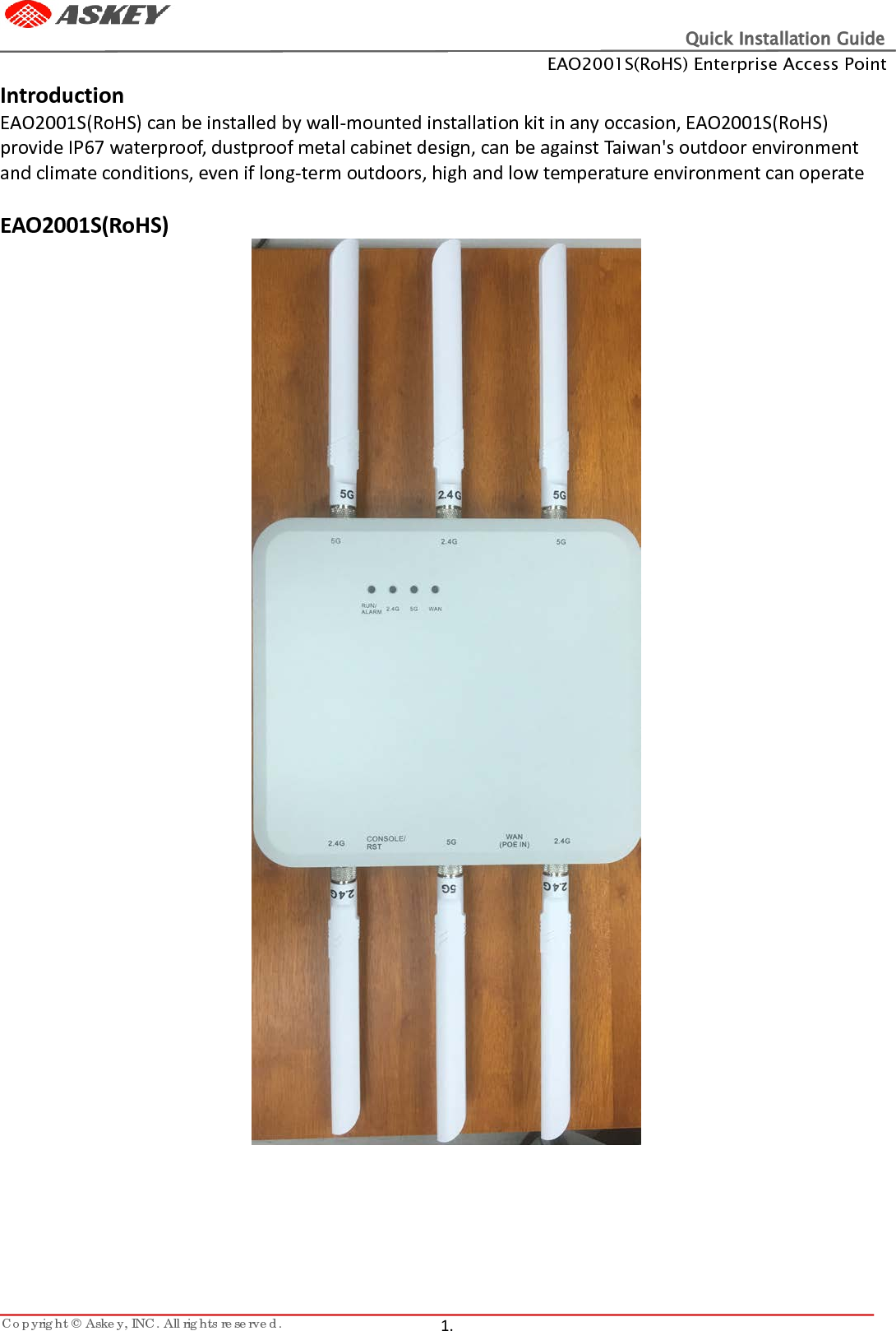 Quick Installation Guide EAO2001S(RoHS) Enterprise Access Point Copyright © Askey, INC. All rights reserved.   1.   Introduction EAO2001S(RoHS) can be installed by wall-mounted installation kit in any occasion, EAO2001S(RoHS) provide IP67 waterproof, dustproof metal cabinet design, can be against Taiwan&apos;s outdoor environment and climate conditions, even if long-term outdoors, high and low temperature environment can operate  EAO2001S(RoHS)       