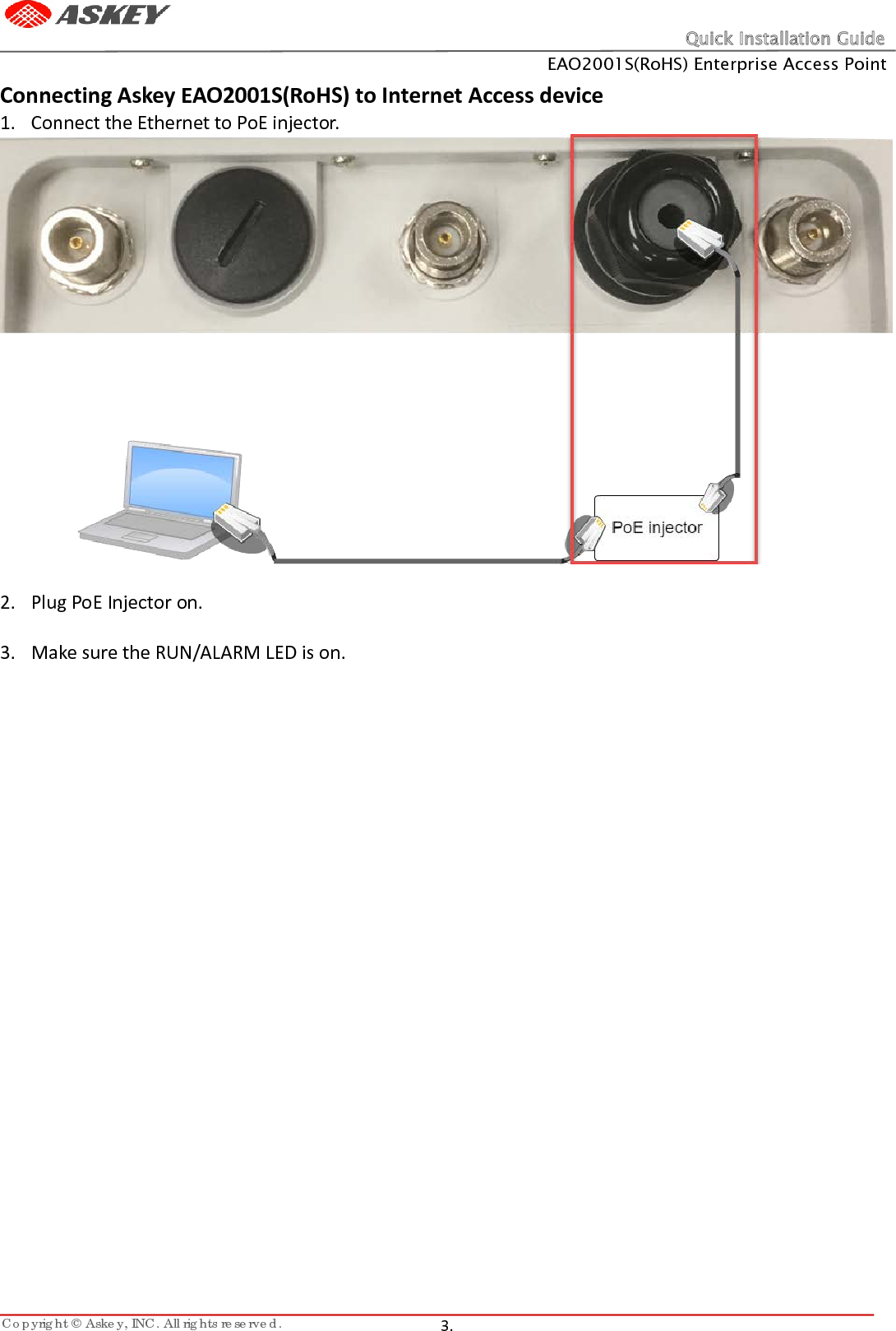 Quick Installation Guide EAO2001S(RoHS) Enterprise Access Point Copyright © Askey, INC. All rights reserved.   3.   Connecting Askey EAO2001S(RoHS) to Internet Access device 1. Connect the Ethernet to PoE injector.   2. Plug PoE Injector on.  3. Make sure the RUN/ALARM LED is on.    