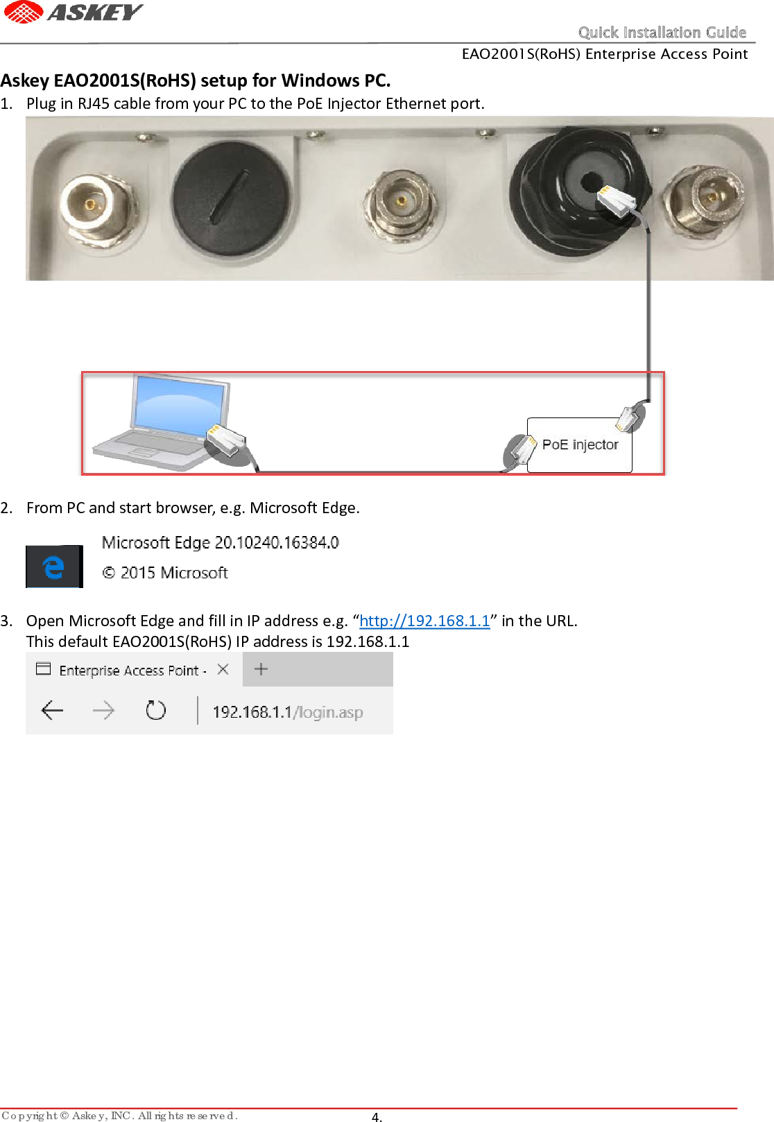 Quick Installation Guide EAO2001S(RoHS) Enterprise Access Point Copyright © Askey, INC. All rights reserved.   4.   Askey EAO2001S(RoHS) setup for Windows PC. 1. Plug in RJ45 cable from your PC to the PoE Injector Ethernet port.   2. From PC and start browser, e.g. Microsoft Edge.     3. Open Microsoft Edge and fill in IP address e.g. “http://192.168.1.1” in the URL. This default EAO2001S(RoHS) IP address is 192.168.1.1      