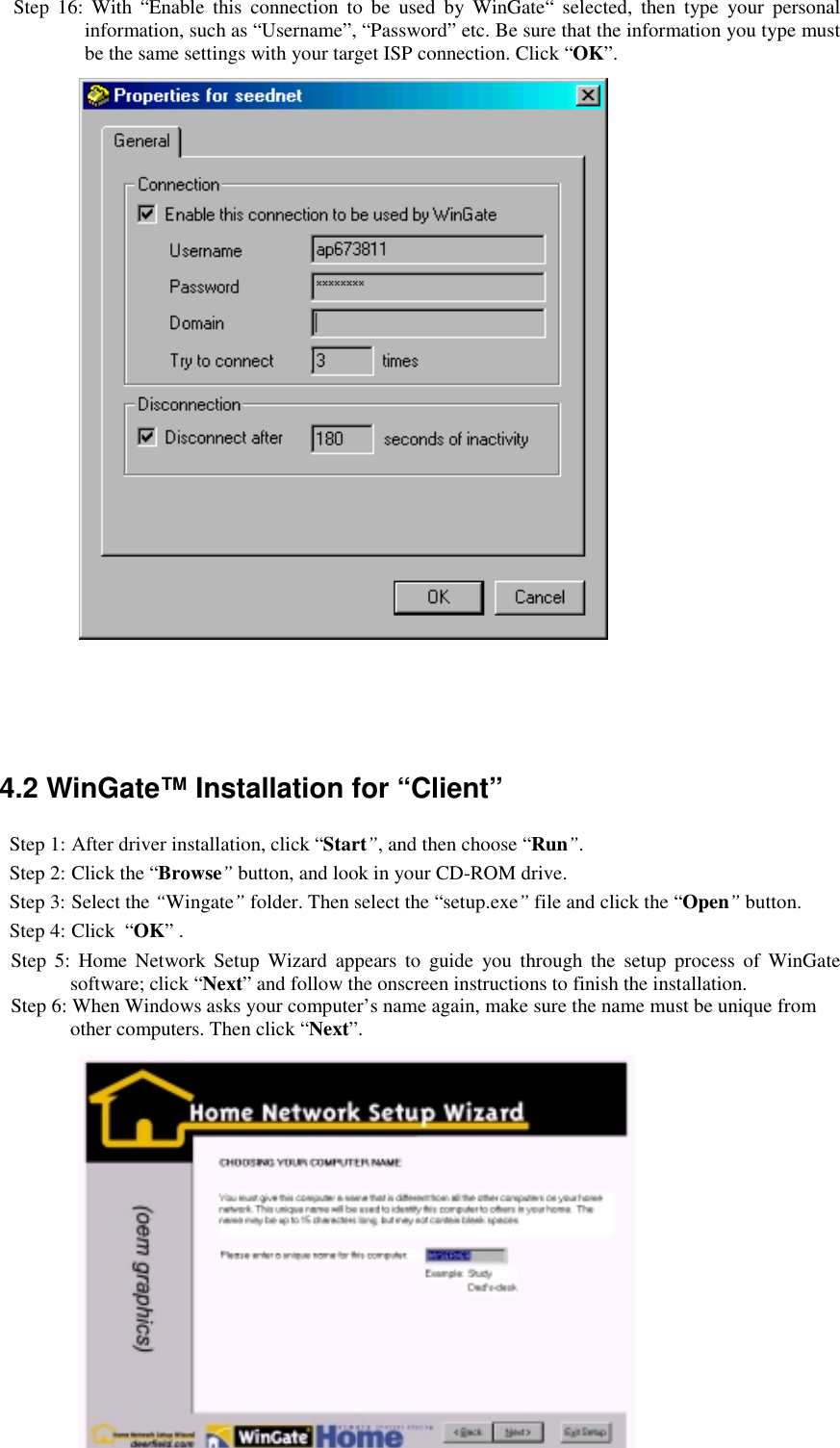 17Step 16: With “Enable this connection to be used by WinGate“ selected, then type your personalinformation, such as “Username”, “Password” etc. Be sure that the information you type mustbe the same settings with your target ISP connection. Click “OK”.4.2 WinGate™ Installation for “Client”Step 1: After driver installation, click “Start”, and then choose “Run”.Step 2: Click the “Browse” button, and look in your CD-ROM drive.Step 3: Select the “Wingate” folder. Then select the “setup.exe” file and click the “Open” button.Step 4: Click  “OK” .Step 5: Home Network Setup Wizard appears to guide you through the setup process of WinGatesoftware; click “Next” and follow the onscreen instructions to finish the installation.Step 6: When Windows asks your computer’s name again, make sure the name must be unique fromother computers. Then click “Next”.
