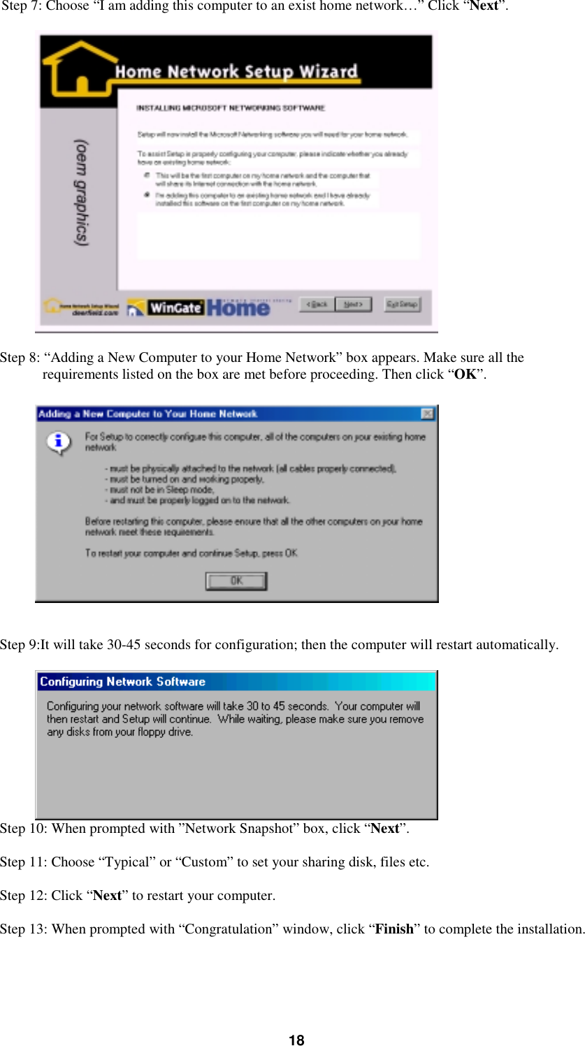 18Step 7: Choose “I am adding this computer to an exist home network…” Click “Next”.Step 8: “Adding a New Computer to your Home Network” box appears. Make sure all therequirements listed on the box are met before proceeding. Then click “OK”.Step 9:It will take 30-45 seconds for configuration; then the computer will restart automatically.Step 10: When prompted with ”Network Snapshot” box, click “Next”.Step 11: Choose “Typical” or “Custom” to set your sharing disk, files etc.Step 12: Click “Next” to restart your computer.Step 13: When prompted with “Congratulation” window, click “Finish” to complete the installation.