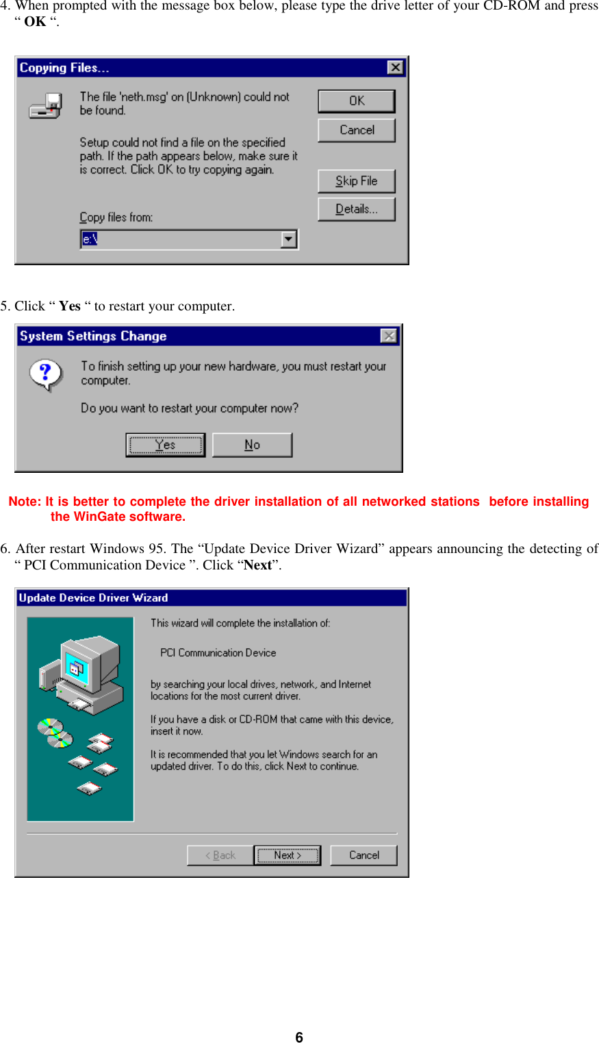 64. When prompted with the message box below, please type the drive letter of your CD-ROM and press“ OK “.5. Click “ Yes “ to restart your computer.Note: It is better to complete the driver installation of all networked stations  before installingthe WinGate software.6. After restart Windows 95. The “Update Device Driver Wizard” appears announcing the detecting of“ PCI Communication Device ”. Click “Next”.