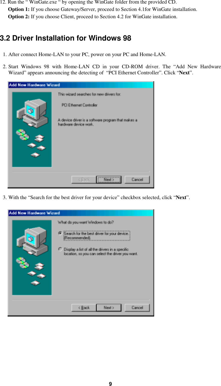 912. Run the “ WinGate.exe “ by opening the WinGate folder from the provided CD.Option 1: If you choose Gateway/Server, proceed to Section 4.1for WinGate installation.Option 2: If you choose Client, proceed to Section 4.2 for WinGate installation.3.2 Driver Installation for Windows 981. After connect Home-LAN to your PC, power on your PC and Home-LAN.2. Start Windows 98 with Home-LAN CD in your CD-ROM driver. The “Add New HardwareWizard” appears announcing the detecting of  “PCI Ethernet Controller”. Click “Next”.3. With the “Search for the best driver for your device” checkbox selected, click “Next”.