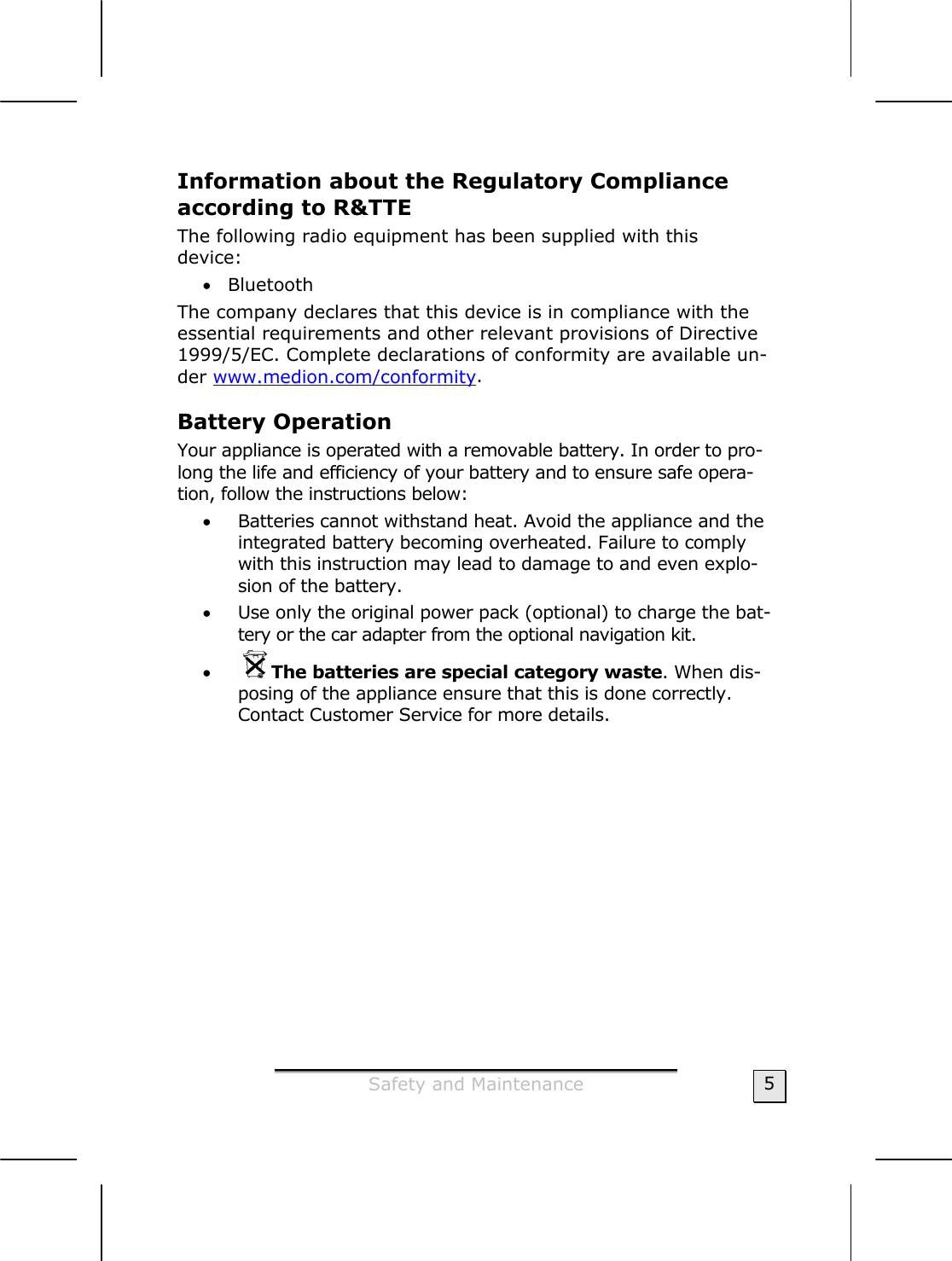  Safety and Maintenance  5 Information about the Regulatory Compliance according to R&amp;TTE The following radio equipment has been supplied with this  device: • Bluetooth The company declares that this device is in compliance with the essential requirements and other relevant provisions of Directive 1999/5/EC. Complete declarations of conformity are available un-der www.medion.com/conformity. Battery Operation  Your appliance is operated with a removable battery. In order to pro-long the life and efficiency of your battery and to ensure safe opera-tion, follow the instructions below: • Batteries cannot withstand heat. Avoid the appliance and the integrated battery becoming overheated. Failure to comply with this instruction may lead to damage to and even explo-sion of the battery. • Use only the original power pack (optional) to charge the bat-tery or the car adapter from the optional navigation kit.  • The batteries are special category waste. When dis-posing of the appliance ensure that this is done correctly. Contact Customer Service for more details.  