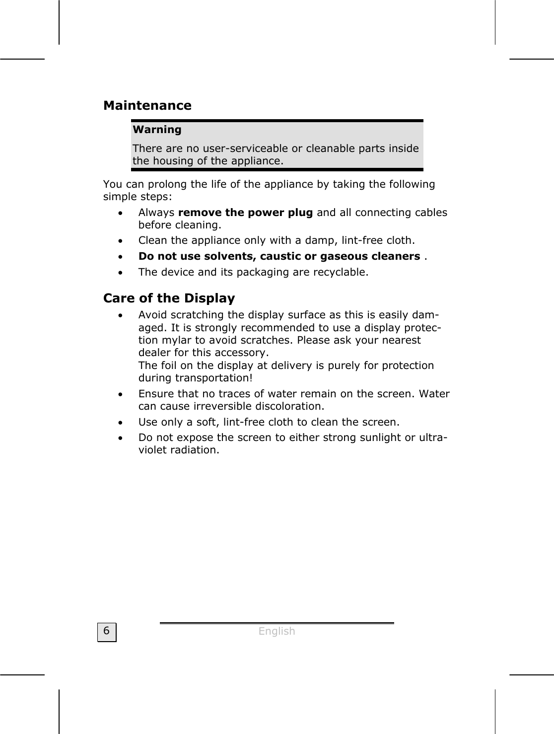  English  6 Maintenance  Warning There are no user-serviceable or cleanable parts inside the housing of the appliance. You can prolong the life of the appliance by taking the following simple steps: • Always remove the power plug and all connecting cables before cleaning. • Clean the appliance only with a damp, lint-free cloth. • Do not use solvents, caustic or gaseous cleaners . • The device and its packaging are recyclable. Care of the Display  • Avoid scratching the display surface as this is easily dam-aged. It is strongly recommended to use a display protec-tion mylar to avoid scratches. Please ask your nearest dealer for this accessory. The foil on the display at delivery is purely for protection during transportation! • Ensure that no traces of water remain on the screen. Water can cause irreversible discoloration. • Use only a soft, lint-free cloth to clean the screen. • Do not expose the screen to either strong sunlight or ultra-violet radiation. 