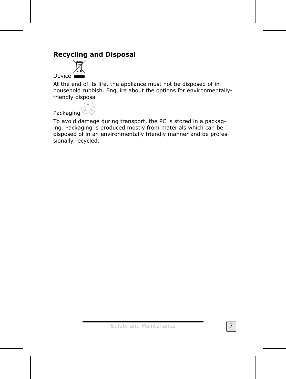  Safety and Maintenance  7 Recycling and Disposal Device   At the end of its life, the appliance must not be disposed of in household rubbish. Enquire about the options for environmentally-friendly disposal Packaging  To avoid damage during transport, the PC is stored in a packag-ing. Packaging is produced mostly from materials which can be disposed of in an environmentally friendly manner and be profes-sionally recycled. 