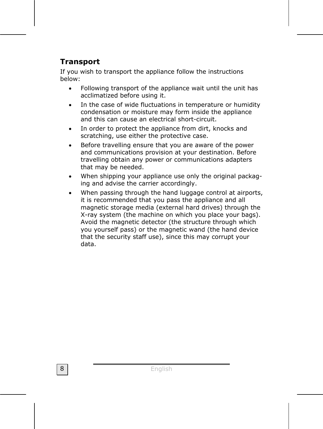  English  8 Transport If you wish to transport the appliance follow the instructions  below: • Following transport of the appliance wait until the unit has acclimatized before using it. • In the case of wide fluctuations in temperature or humidity condensation or moisture may form inside the appliance and this can cause an electrical short-circuit. • In order to protect the appliance from dirt, knocks and scratching, use either the protective case. • Before travelling ensure that you are aware of the power and communications provision at your destination. Before travelling obtain any power or communications adapters that may be needed. • When shipping your appliance use only the original packag-ing and advise the carrier accordingly.  • When passing through the hand luggage control at airports, it is recommended that you pass the appliance and all magnetic storage media (external hard drives) through the X-ray system (the machine on which you place your bags). Avoid the magnetic detector (the structure through which you yourself pass) or the magnetic wand (the hand device that the security staff use), since this may corrupt your data.  