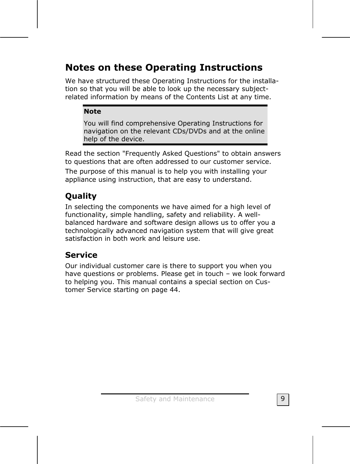  Safety and Maintenance  9 Notes on these Operating Instructions We have structured these Operating Instructions for the installa-tion so that you will be able to look up the necessary subject-related information by means of the Contents List at any time.  Note You will find comprehensive Operating Instructions for navigation on the relevant CDs/DVDs and at the online help of the device. Read the section &quot;Frequently Asked Questions&quot; to obtain answers to questions that are often addressed to our customer service.  The purpose of this manual is to help you with installing your  appliance using instruction, that are easy to understand.  Quality  In selecting the components we have aimed for a high level of functionality, simple handling, safety and reliability. A well-balanced hardware and software design allows us to offer you a technologically advanced navigation system that will give great satisfaction in both work and leisure use. Service  Our individual customer care is there to support you when you have questions or problems. Please get in touch – we look forward to helping you. This manual contains a special section on Cus-tomer Service starting on page 44.  