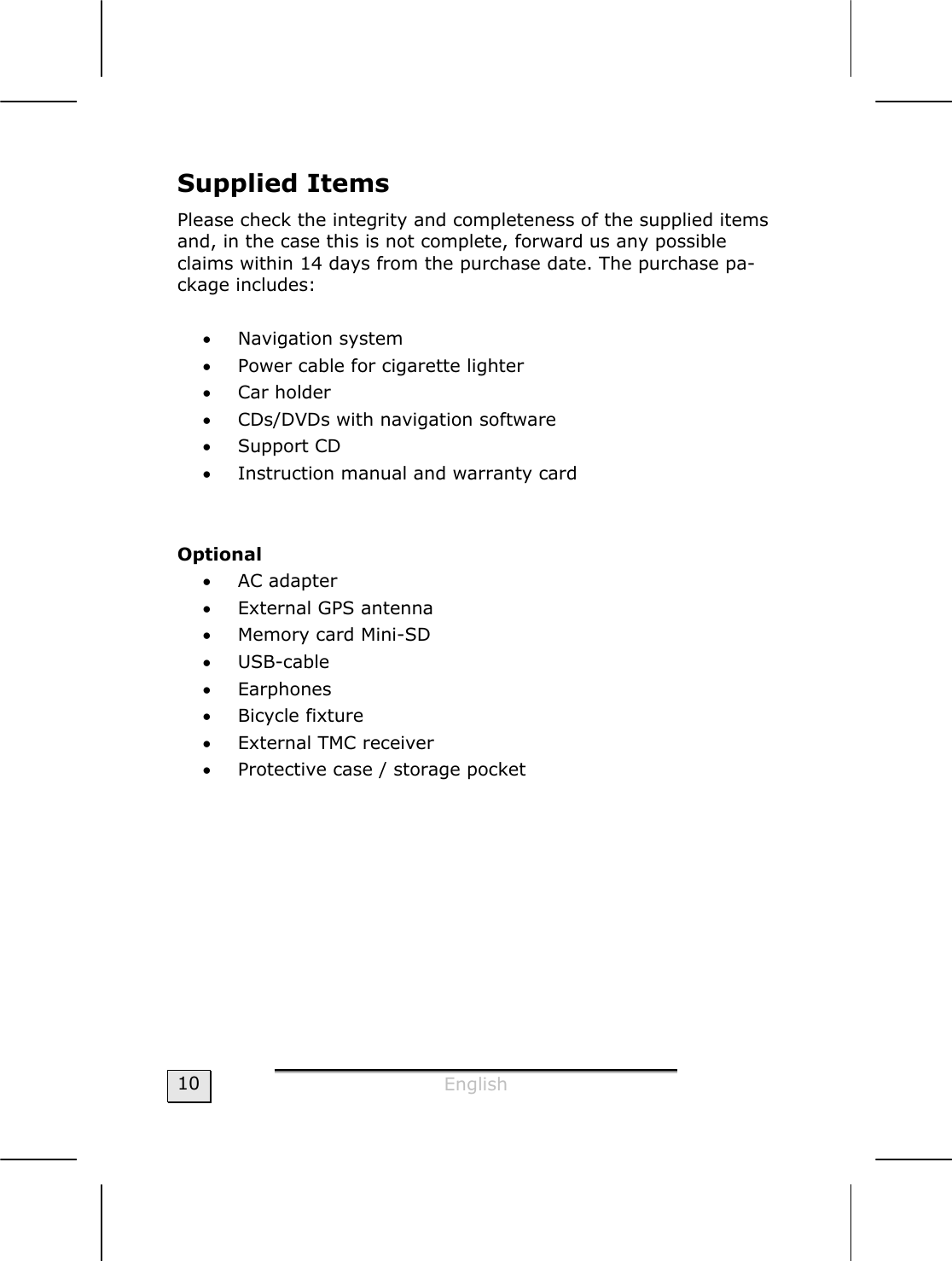  English  10 Supplied Items Please check the integrity and completeness of the supplied items and, in the case this is not complete, forward us any possible claims within 14 days from the purchase date. The purchase pa-ckage includes:  • Navigation system • Power cable for cigarette lighter  • Car holder • CDs/DVDs with navigation software • Support CD • Instruction manual and warranty card   Optional • AC adapter • External GPS antenna • Memory card Mini-SD • USB-cable  • Earphones • Bicycle fixture • External TMC receiver • Protective case / storage pocket   