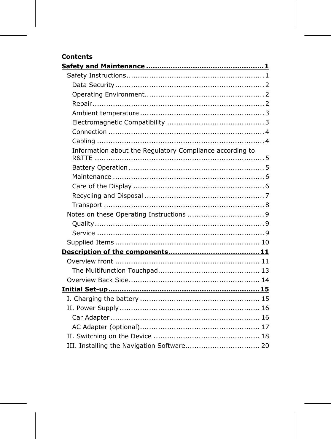  Contents Safety and Maintenance .....................................................1 Safety Instructions............................................................. 1 Data Security.................................................................. 2 Operating Environment..................................................... 2 Repair............................................................................ 2 Ambient temperature ....................................................... 3 Electromagnetic Compatibility ........................................... 3 Connection ..................................................................... 4 Cabling .......................................................................... 4 Information about the Regulatory Compliance according to R&amp;TTE ........................................................................... 5 Battery Operation ............................................................ 5 Maintenance ................................................................... 6 Care of the Display .......................................................... 6 Recycling and Disposal ..................................................... 7 Transport ....................................................................... 8 Notes on these Operating Instructions .................................. 9 Quality........................................................................... 9 Service .......................................................................... 9 Supplied Items ................................................................ 10 Description of the components.........................................11 Overview front ................................................................ 11 The Multifunction Touchpad............................................. 13 Overview Back Side.......................................................... 14 Initial Set-up.................................................................... 15 I. Charging the battery ..................................................... 15 II. Power Supply .............................................................. 16 Car Adapter .................................................................. 16 AC Adapter (optional)..................................................... 17 II. Switching on the Device ............................................... 18 III. Installing the Navigation Software................................. 20 