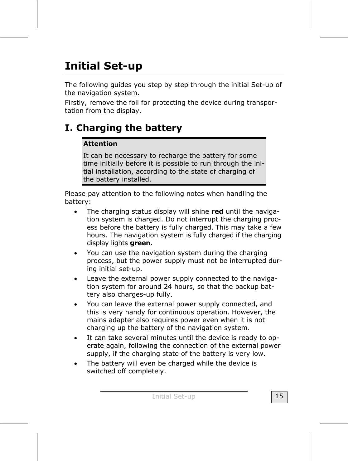  Initial Set-up  15 Initial Set-up The following guides you step by step through the initial Set-up of the navigation system. Firstly, remove the foil for protecting the device during transpor-tation from the display. I. Charging the battery  Attention  It can be necessary to recharge the battery for some time initially before it is possible to run through the ini-tial installation, according to the state of charging of the battery installed. Please pay attention to the following notes when handling the  battery: • The charging status display will shine red until the naviga-tion system is charged. Do not interrupt the charging proc-ess before the battery is fully charged. This may take a few hours. The navigation system is fully charged if the charging display lights green. • You can use the navigation system during the charging process, but the power supply must not be interrupted dur-ing initial set-up. • Leave the external power supply connected to the naviga-tion system for around 24 hours, so that the backup bat-tery also charges-up fully. • You can leave the external power supply connected, and this is very handy for continuous operation. However, the mains adapter also requires power even when it is not charging up the battery of the navigation system.   • It can take several minutes until the device is ready to op-erate again, following the connection of the external power supply, if the charging state of the battery is very low.     • The battery will even be charged while the device is switched off completely. 