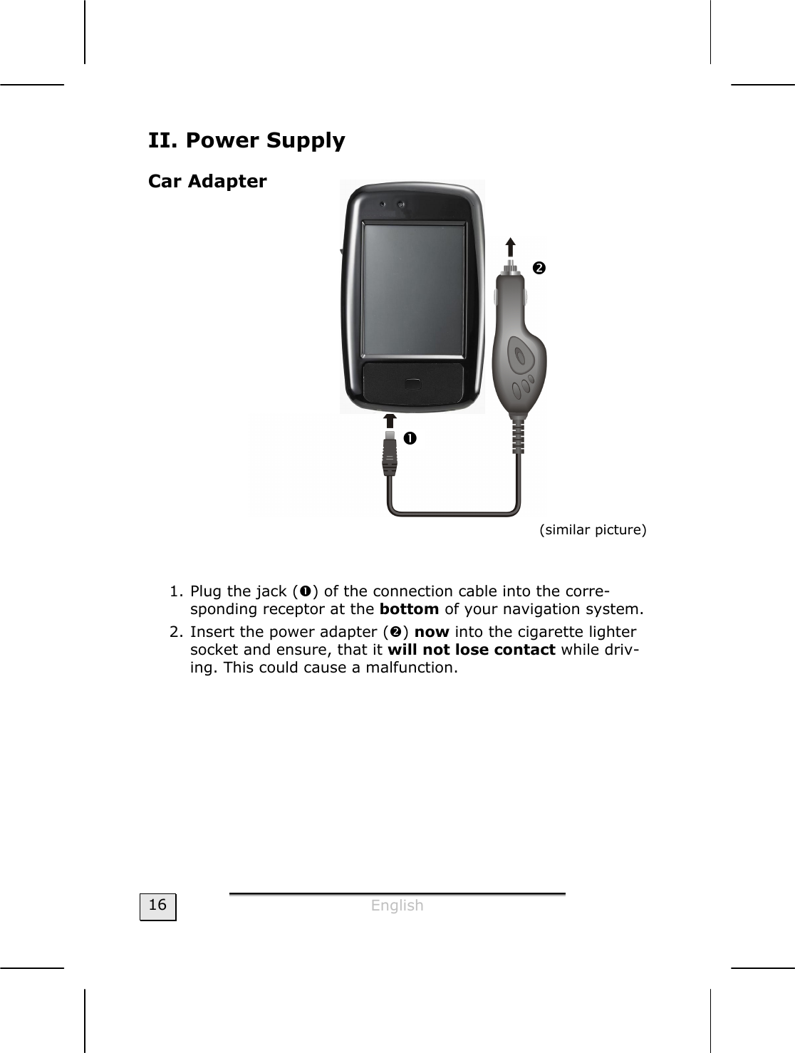  English  16 II. Power Supply Car Adapter    (similar picture)    1. Plug the jack (n) of the connection cable into the corre-sponding receptor at the bottom of your navigation system. 2. Insert the power adapter (o) now into the cigarette lighter socket and ensure, that it will not lose contact while driv-ing. This could cause a malfunction.  n o 