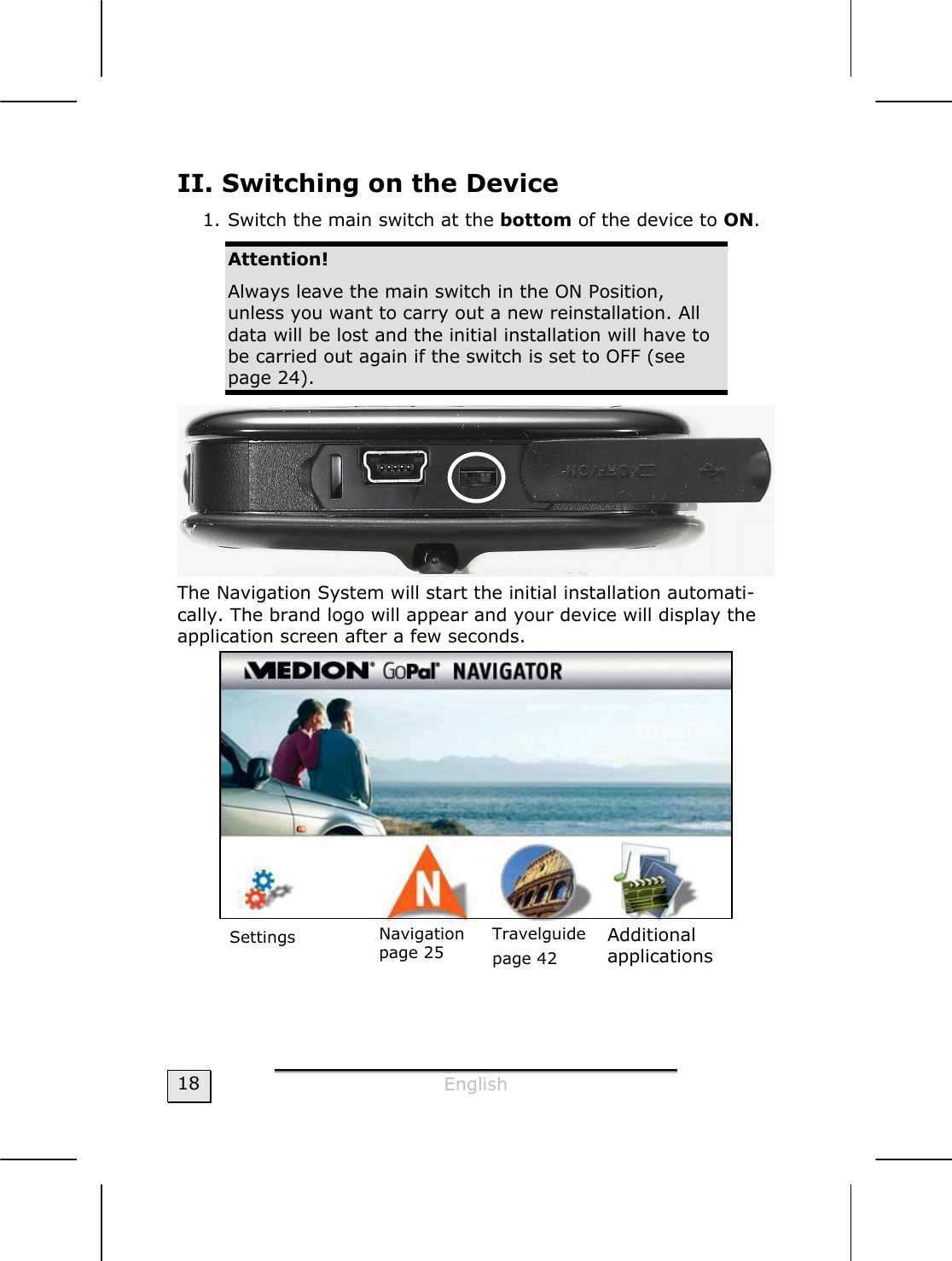  English  18 II. Switching on the Device 1. Switch the main switch at the bottom of the device to ON. Attention! Always leave the main switch in the ON Position, unless you want to carry out a new reinstallation. All data will be lost and the initial installation will have to be carried out again if the switch is set to OFF (see page 24).  The Navigation System will start the initial installation automati-cally. The brand logo will appear and your device will display the application screen after a few seconds.    Navigation page 25 Travelguide page 42 Additional applications Settings 