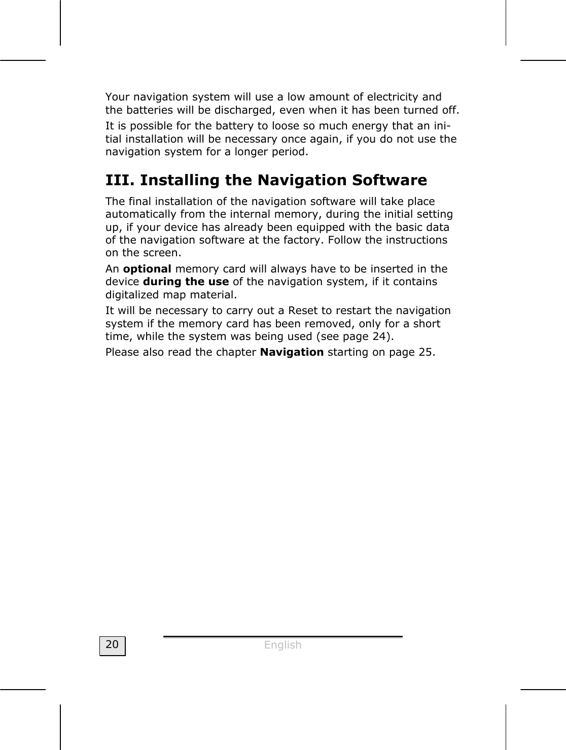  English  20 Your navigation system will use a low amount of electricity and the batteries will be discharged, even when it has been turned off.   It is possible for the battery to loose so much energy that an ini-tial installation will be necessary once again, if you do not use the navigation system for a longer period.  III. Installing the Navigation Software  The final installation of the navigation software will take place automatically from the internal memory, during the initial setting up, if your device has already been equipped with the basic data of the navigation software at the factory. Follow the instructions on the screen. An optional memory card will always have to be inserted in the device during the use of the navigation system, if it contains digitalized map material.   It will be necessary to carry out a Reset to restart the navigation system if the memory card has been removed, only for a short time, while the system was being used (see page 24). Please also read the chapter Navigation starting on page 25.  