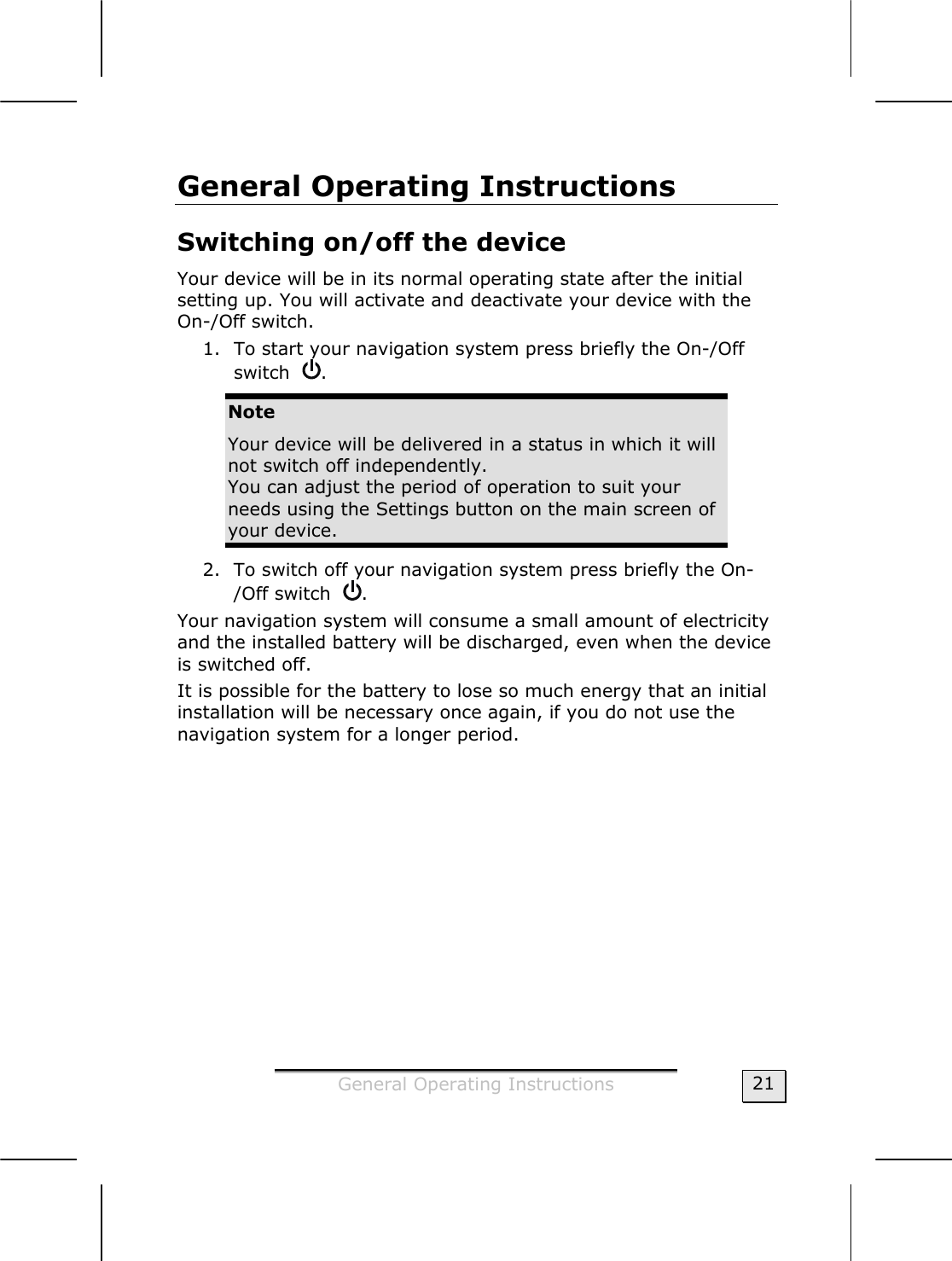  General Operating Instructions  21 General Operating Instructions Switching on/off the device Your device will be in its normal operating state after the initial setting up. You will activate and deactivate your device with the On-/Off switch.   1. To start your navigation system press briefly the On-/Off switch   .  Note Your device will be delivered in a status in which it will not switch off independently.  You can adjust the period of operation to suit your needs using the Settings button on the main screen of your device. 2. To switch off your navigation system press briefly the On-/Off switch   . Your navigation system will consume a small amount of electricity and the installed battery will be discharged, even when the device is switched off.   It is possible for the battery to lose so much energy that an initial installation will be necessary once again, if you do not use the navigation system for a longer period.  