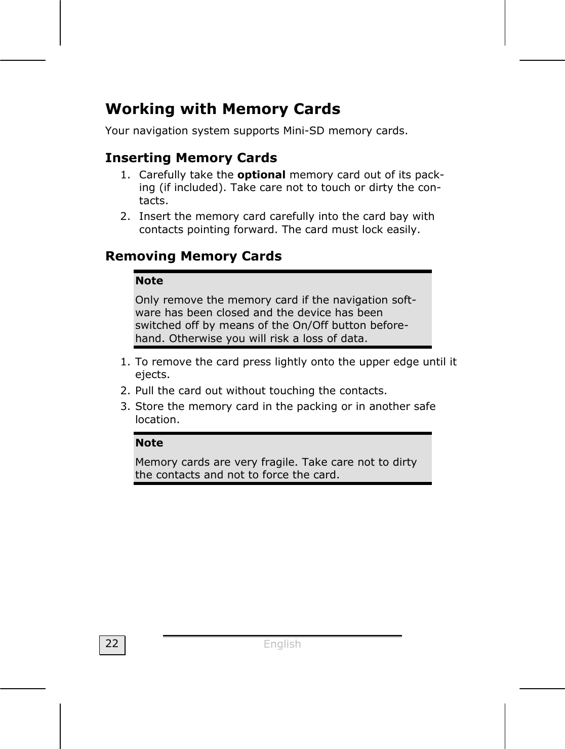  English  22 Working with Memory Cards  Your navigation system supports Mini-SD memory cards. Inserting Memory Cards 1. Carefully take the optional memory card out of its pack-ing (if included). Take care not to touch or dirty the con-tacts. 2. Insert the memory card carefully into the card bay with contacts pointing forward. The card must lock easily. Removing Memory Cards Note Only remove the memory card if the navigation soft-ware has been closed and the device has been switched off by means of the On/Off button before-hand. Otherwise you will risk a loss of data. 1. To remove the card press lightly onto the upper edge until it ejects. 2. Pull the card out without touching the contacts. 3. Store the memory card in the packing or in another safe  location. Note Memory cards are very fragile. Take care not to dirty the contacts and not to force the card. 