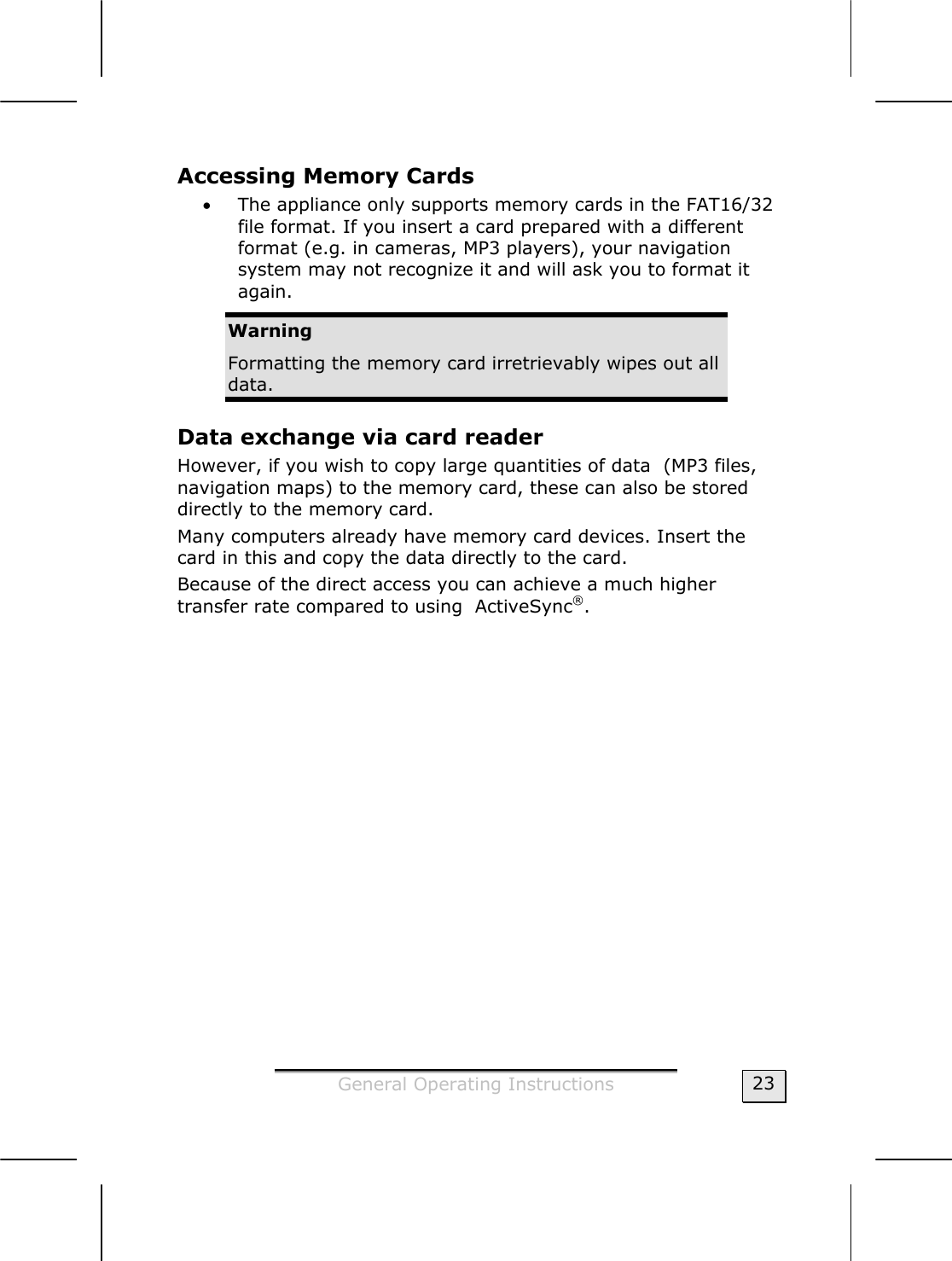  General Operating Instructions  23 Accessing Memory Cards  • The appliance only supports memory cards in the FAT16/32 file format. If you insert a card prepared with a different format (e.g. in cameras, MP3 players), your navigation  system may not recognize it and will ask you to format it again. Warning Formatting the memory card irretrievably wipes out all data.  Data exchange via card reader However, if you wish to copy large quantities of data  (MP3 files, navigation maps) to the memory card, these can also be stored directly to the memory card.  Many computers already have memory card devices. Insert the card in this and copy the data directly to the card.  Because of the direct access you can achieve a much higher transfer rate compared to using  ActiveSync®.  