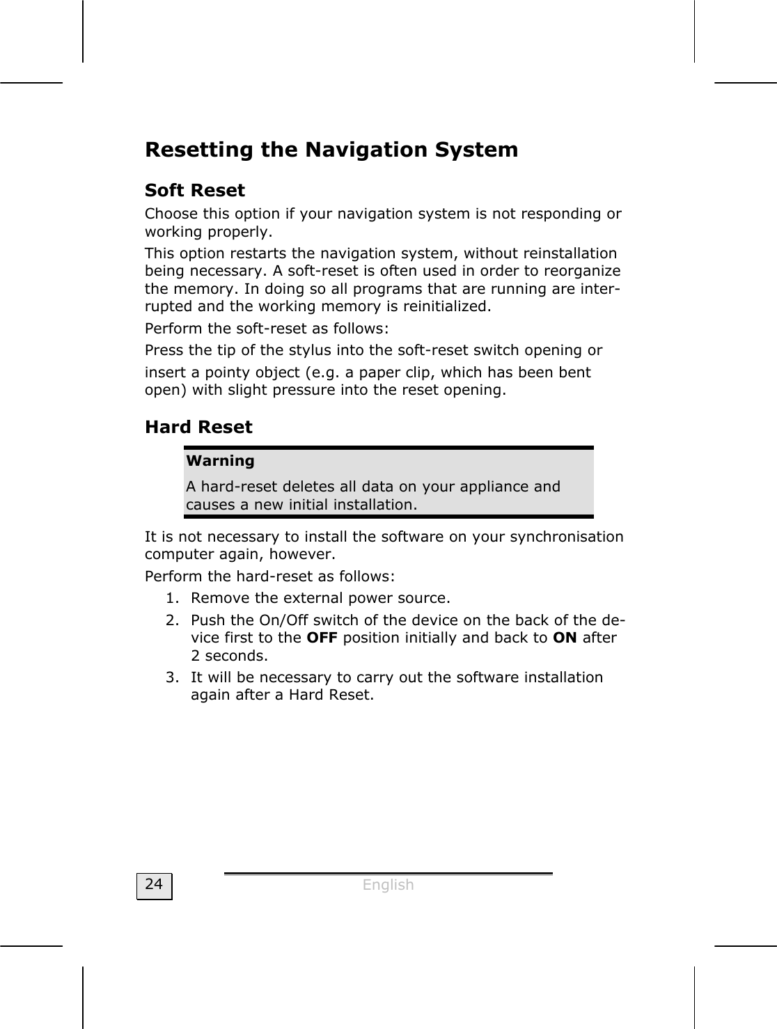  English  24 Resetting the Navigation System Soft Reset Choose this option if your navigation system is not responding or working properly. This option restarts the navigation system, without reinstallation being necessary. A soft-reset is often used in order to reorganize the memory. In doing so all programs that are running are inter-rupted and the working memory is reinitialized. Perform the soft-reset as follows: Press the tip of the stylus into the soft-reset switch opening or insert a pointy object (e.g. a paper clip, which has been bent open) with slight pressure into the reset opening.  Hard Reset Warning A hard-reset deletes all data on your appliance and causes a new initial installation. It is not necessary to install the software on your synchronisation computer again, however. Perform the hard-reset as follows: 1. Remove the external power source. 2. Push the On/Off switch of the device on the back of the de-vice first to the OFF position initially and back to ON after  2 seconds. 3. It will be necessary to carry out the software installation again after a Hard Reset. 