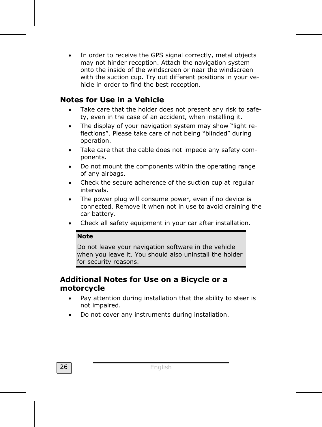  English  26 • In order to receive the GPS signal correctly, metal objects may not hinder reception. Attach the navigation system onto the inside of the windscreen or near the windscreen with the suction cup. Try out different positions in your ve-hicle in order to find the best reception. Notes for Use in a Vehicle  • Take care that the holder does not present any risk to safe-ty, even in the case of an accident, when installing it. • The display of your navigation system may show “light re-flections”. Please take care of not being “blinded” during operation.  • Take care that the cable does not impede any safety com-ponents.  • Do not mount the components within the operating range of any airbags.  • Check the secure adherence of the suction cup at regular intervals. • The power plug will consume power, even if no device is connected. Remove it when not in use to avoid draining the car battery. • Check all safety equipment in your car after installation.  Note Do not leave your navigation software in the vehicle when you leave it. You should also uninstall the holder for security reasons. Additional Notes for Use on a Bicycle or a  motorcycle • Pay attention during installation that the ability to steer is not impaired.   • Do not cover any instruments during installation.   
