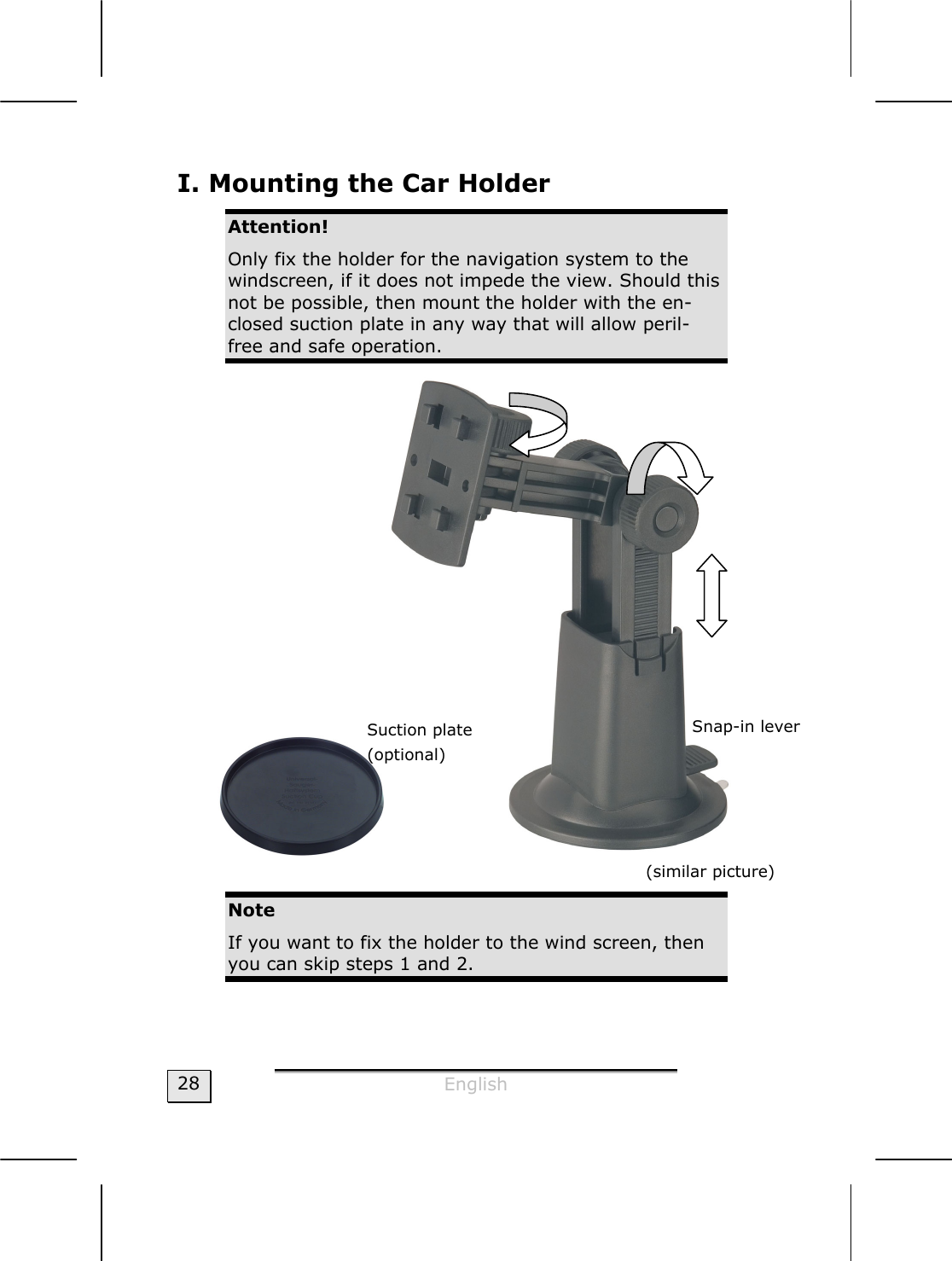  English  28 I. Mounting the Car Holder Attention! Only fix the holder for the navigation system to the windscreen, if it does not impede the view. Should this not be possible, then mount the holder with the en-closed suction plate in any way that will allow peril-free and safe operation.   (similar picture) Note If you want to fix the holder to the wind screen, then you can skip steps 1 and 2. Suction plate (optional) Snap-in lever 