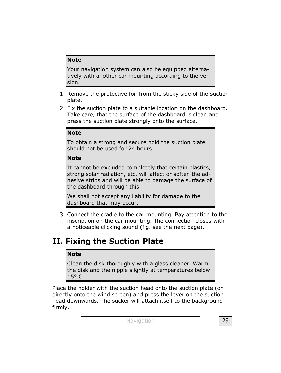  Navigation  29  Note Your navigation system can also be equipped alterna-tively with another car mounting according to the ver-sion. 1. Remove the protective foil from the sticky side of the suction plate. 2. Fix the suction plate to a suitable location on the dashboard. Take care, that the surface of the dashboard is clean and press the suction plate strongly onto the surface. Note To obtain a strong and secure hold the suction plate should not be used for 24 hours. Note It cannot be excluded completely that certain plastics, strong solar radiation, etc. will affect or soften the ad-hesive strips and will be able to damage the surface of the dashboard through this. We shall not accept any liability for damage to the dashboard that may occur. 3. Connect the cradle to the car mounting. Pay attention to the inscription on the car mounting. The connection closes with a noticeable clicking sound (fig. see the next page). II. Fixing the Suction Plate Note Clean the disk thoroughly with a glass cleaner. Warm the disk and the nipple slightly at temperatures below 15° C. Place the holder with the suction head onto the suction plate (or directly onto the wind screen) and press the lever on the suction head downwards. The sucker will attach itself to the background firmly. 
