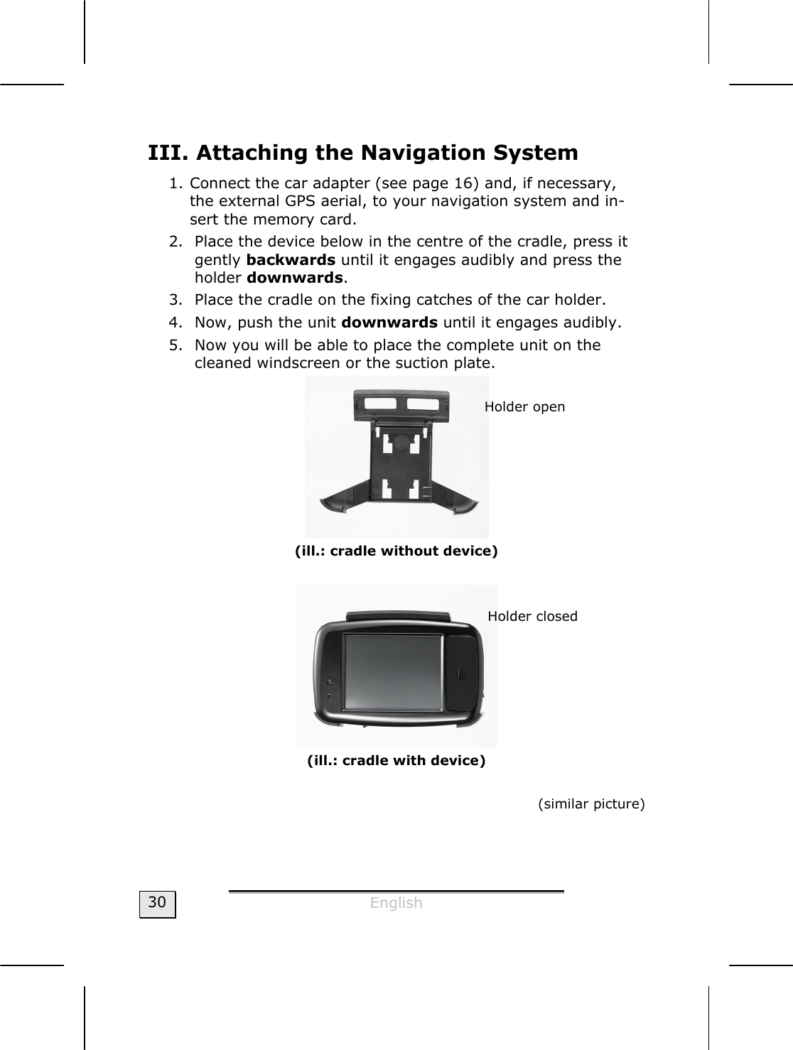  English  30 III. Attaching the Navigation System 1. Connect the car adapter (see page 16) and, if necessary, the external GPS aerial, to your navigation system and in-sert the memory card. 2. Place the device below in the centre of the cradle, press it gently backwards until it engages audibly and press the holder downwards.  3. Place the cradle on the fixing catches of the car holder. 4. Now, push the unit downwards until it engages audibly. 5. Now you will be able to place the complete unit on the cleaned windscreen or the suction plate.  (ill.: cradle without device)   (ill.: cradle with device)  (similar picture)  Holder open Holder closed 