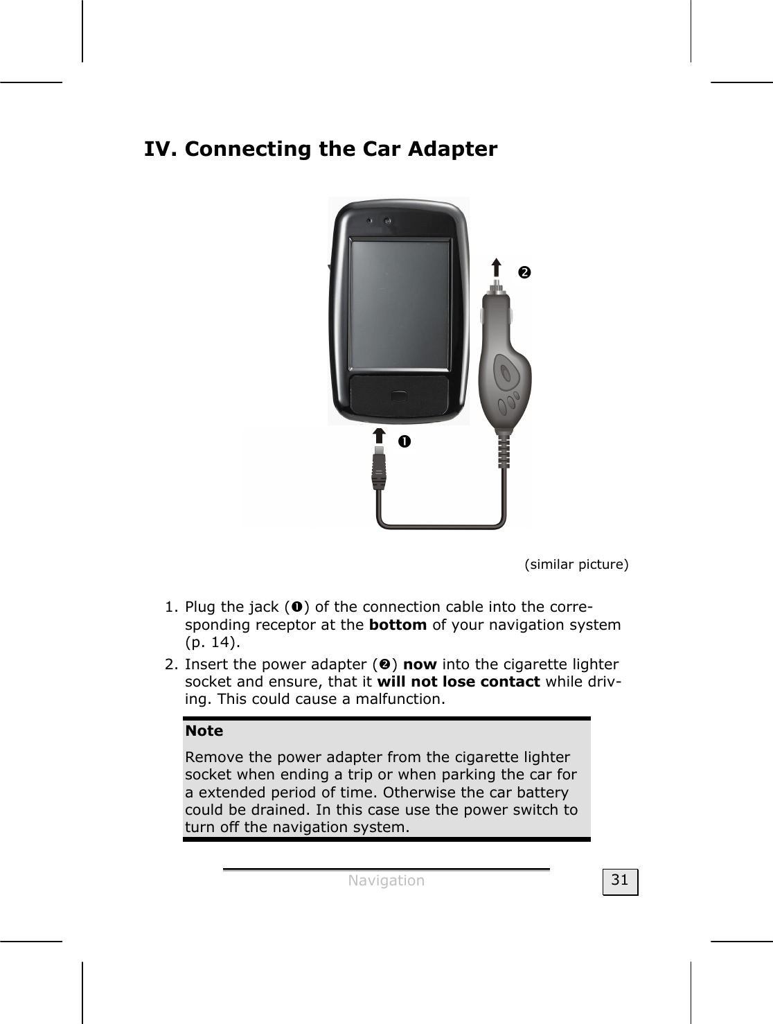  Navigation  31 IV. Connecting the Car Adapter                      (similar picture)  1. Plug the jack (n) of the connection cable into the corre-sponding receptor at the bottom of your navigation system (p. 14). 2. Insert the power adapter (o) now into the cigarette lighter socket and ensure, that it will not lose contact while driv-ing. This could cause a malfunction. Note Remove the power adapter from the cigarette lighter socket when ending a trip or when parking the car for a extended period of time. Otherwise the car battery could be drained. In this case use the power switch to turn off the navigation system.  n o 