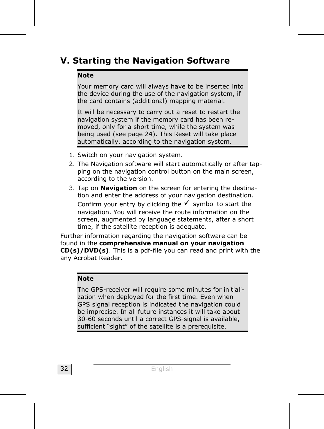  English  32 V. Starting the Navigation Software  Note Your memory card will always have to be inserted into the device during the use of the navigation system, if the card contains (additional) mapping material.  It will be necessary to carry out a reset to restart the navigation system if the memory card has been re-moved, only for a short time, while the system was being used (see page 24). This Reset will take place automatically, according to the navigation system. 1. Switch on your navigation system. 2. The Navigation software will start automatically or after tap-ping on the navigation control button on the main screen, according to the version. 3. Tap on Navigation on the screen for entering the destina-tion and enter the address of your navigation destination. Confirm your entry by clicking the 9 symbol to start the navigation. You will receive the route information on the screen, augmented by language statements, after a short time, if the satellite reception is adequate. Further information regarding the navigation software can be found in the comprehensive manual on your navigation CD(s)/DVD(s). This is a pdf-file you can read and print with the any Acrobat Reader.   Note The GPS-receiver will require some minutes for initiali-zation when deployed for the first time. Even when GPS signal reception is indicated the navigation could be imprecise. In all future instances it will take about 30-60 seconds until a correct GPS-signal is available, sufficient “sight” of the satellite is a prerequisite. 