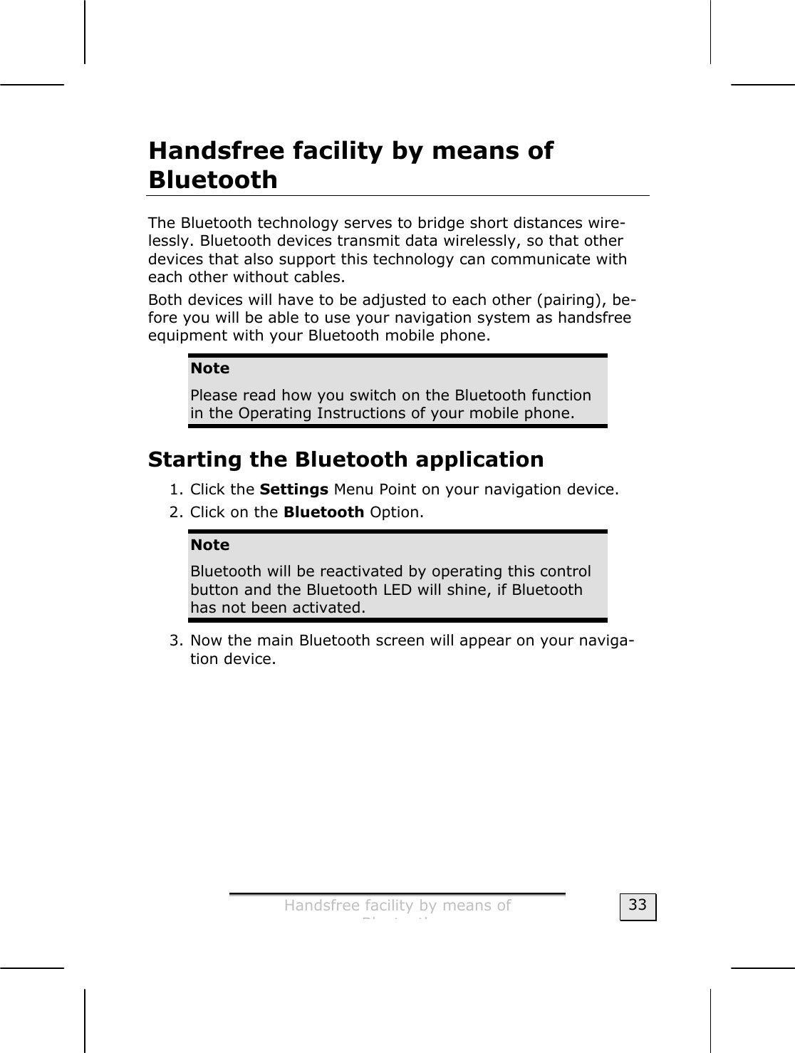  Handsfree facility by means of  Bl t th  33 Handsfree facility by means of  Bluetooth  The Bluetooth technology serves to bridge short distances wire-lessly. Bluetooth devices transmit data wirelessly, so that other devices that also support this technology can communicate with each other without cables.    Both devices will have to be adjusted to each other (pairing), be-fore you will be able to use your navigation system as handsfree equipment with your Bluetooth mobile phone.  Note Please read how you switch on the Bluetooth function in the Operating Instructions of your mobile phone.  Starting the Bluetooth application 1. Click the Settings Menu Point on your navigation device.  2. Click on the Bluetooth Option.  Note Bluetooth will be reactivated by operating this control button and the Bluetooth LED will shine, if Bluetooth has not been activated. 3. Now the main Bluetooth screen will appear on your naviga-tion device. 