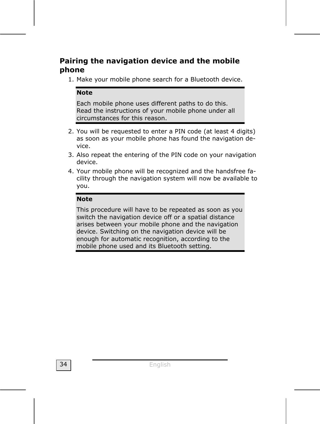  English  34 Pairing the navigation device and the mobile phone 1. Make your mobile phone search for a Bluetooth device.  Note Each mobile phone uses different paths to do this. Read the instructions of your mobile phone under all circumstances for this reason.   2. You will be requested to enter a PIN code (at least 4 digits) as soon as your mobile phone has found the navigation de-vice.    3. Also repeat the entering of the PIN code on your navigation device.  4. Your mobile phone will be recognized and the handsfree fa-cility through the navigation system will now be available to you.   Note This procedure will have to be repeated as soon as you switch the navigation device off or a spatial distance arises between your mobile phone and the navigation device. Switching on the navigation device will be enough for automatic recognition, according to the mobile phone used and its Bluetooth setting.   