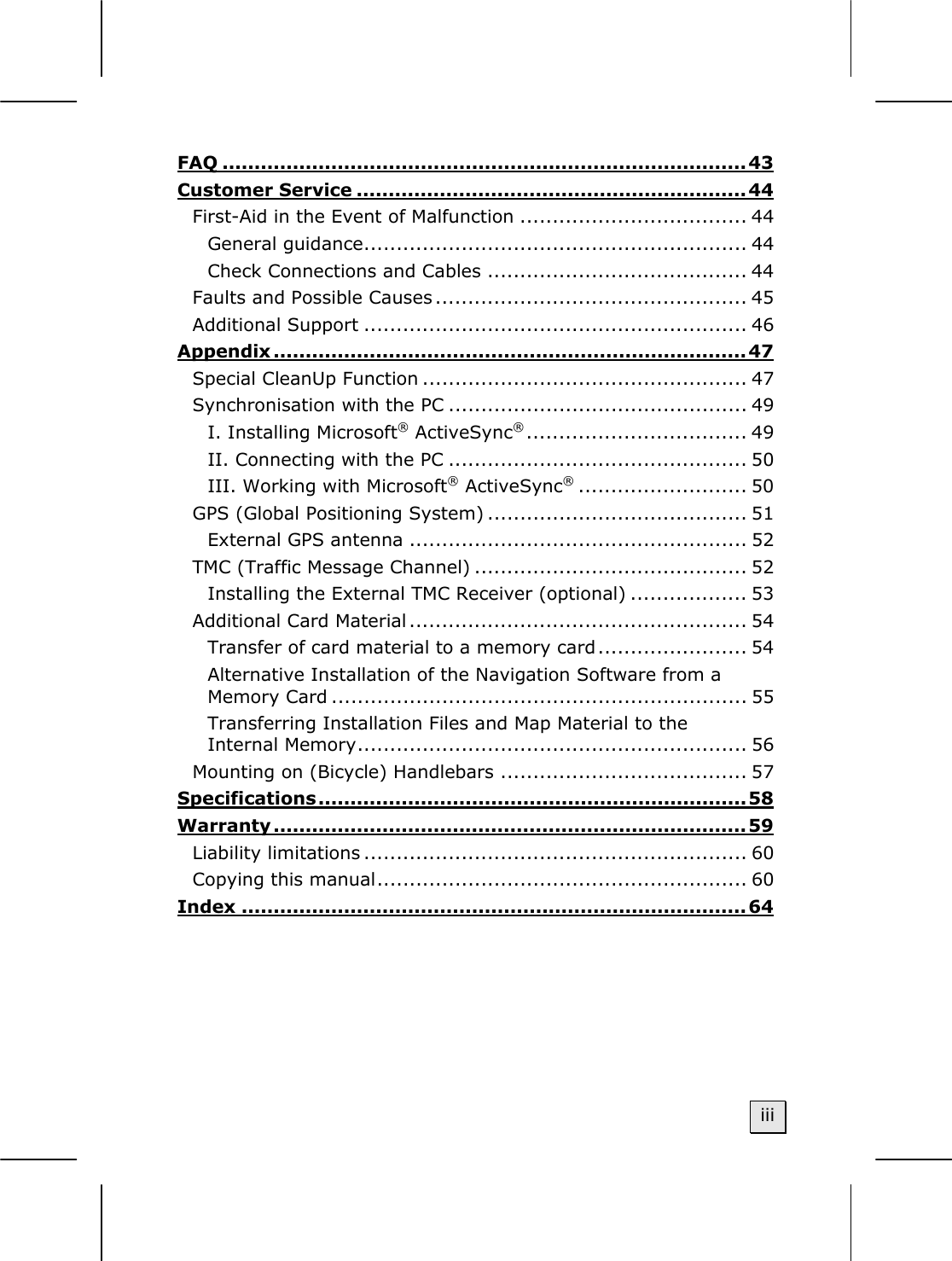   iii FAQ ..................................................................................43 Customer Service .............................................................44 First-Aid in the Event of Malfunction ................................... 44 General guidance........................................................... 44 Check Connections and Cables ........................................ 44 Faults and Possible Causes ................................................ 45 Additional Support ........................................................... 46 Appendix ..........................................................................47 Special CleanUp Function .................................................. 47 Synchronisation with the PC .............................................. 49 I. Installing Microsoft® ActiveSync®.................................. 49 II. Connecting with the PC .............................................. 50 III. Working with Microsoft® ActiveSync®.......................... 50 GPS (Global Positioning System) ........................................ 51 External GPS antenna .................................................... 52 TMC (Traffic Message Channel) .......................................... 52 Installing the External TMC Receiver (optional) .................. 53 Additional Card Material .................................................... 54 Transfer of card material to a memory card....................... 54 Alternative Installation of the Navigation Software from a Memory Card ................................................................ 55 Transferring Installation Files and Map Material to the  Internal Memory............................................................ 56 Mounting on (Bicycle) Handlebars ...................................... 57 Specifications...................................................................58 Warranty .......................................................................... 59 Liability limitations ........................................................... 60 Copying this manual......................................................... 60 Index ...............................................................................64  