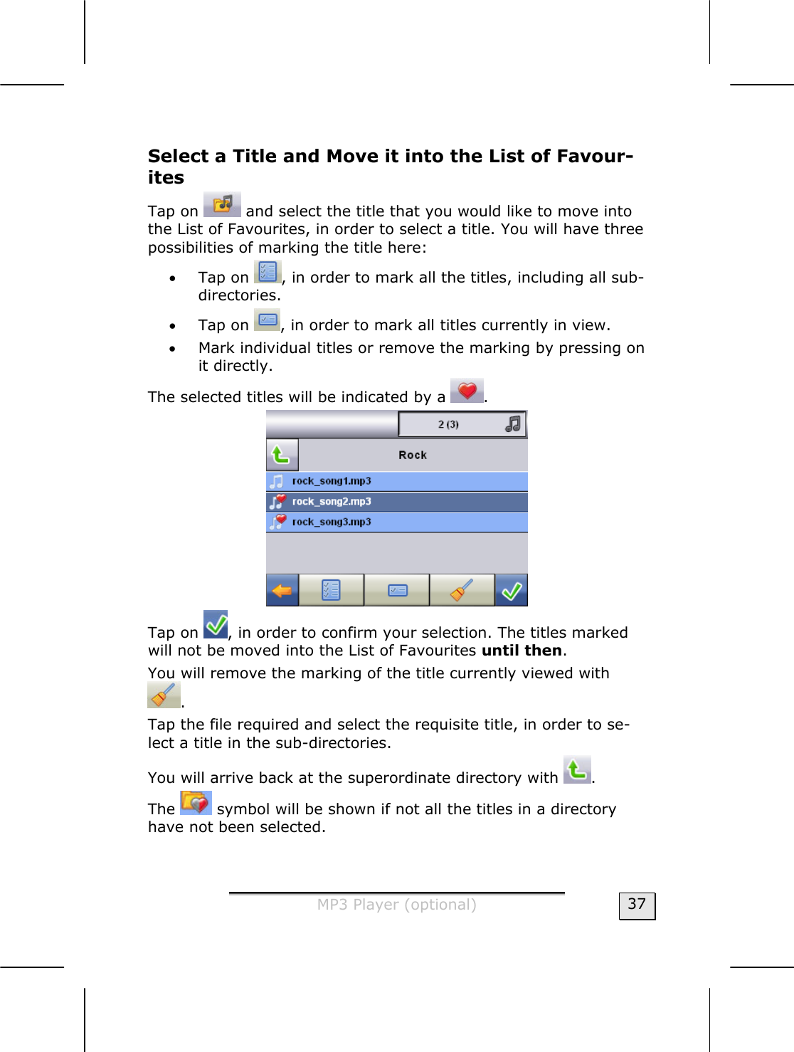  MP3 Player (optional)  37 Select a Title and Move it into the List of Favour-ites  Tap on   and select the title that you would like to move into the List of Favourites, in order to select a title. You will have three possibilities of marking the title here:   • Tap on  , in order to mark all the titles, including all sub-directories.   • Tap on  , in order to mark all titles currently in view.   • Mark individual titles or remove the marking by pressing on it directly.   The selected titles will be indicated by a  .   Tap on  , in order to confirm your selection. The titles marked will not be moved into the List of Favourites until then.   You will remove the marking of the title currently viewed with . Tap the file required and select the requisite title, in order to se-lect a title in the sub-directories.      You will arrive back at the superordinate directory with  .  The   symbol will be shown if not all the titles in a directory have not been selected.   