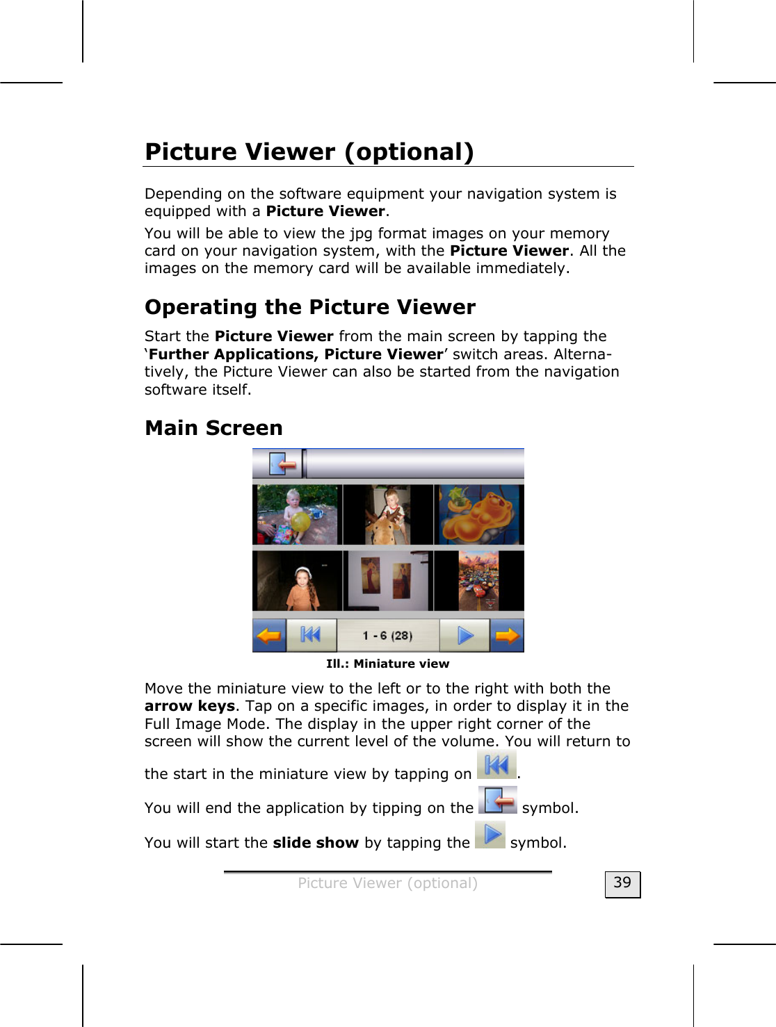  Picture Viewer (optional)  39 Picture Viewer (optional) Depending on the software equipment your navigation system is equipped with a Picture Viewer.  You will be able to view the jpg format images on your memory card on your navigation system, with the Picture Viewer. All the images on the memory card will be available immediately.   Operating the Picture Viewer Start the Picture Viewer from the main screen by tapping the ‘Further Applications, Picture Viewer’ switch areas. Alterna-tively, the Picture Viewer can also be started from the navigation software itself.  Main Screen  Ill.: Miniature view Move the miniature view to the left or to the right with both the arrow keys. Tap on a specific images, in order to display it in the Full Image Mode. The display in the upper right corner of the screen will show the current level of the volume. You will return to the start in the miniature view by tapping on  . You will end the application by tipping on the   symbol.  You will start the slide show by tapping the   symbol.  