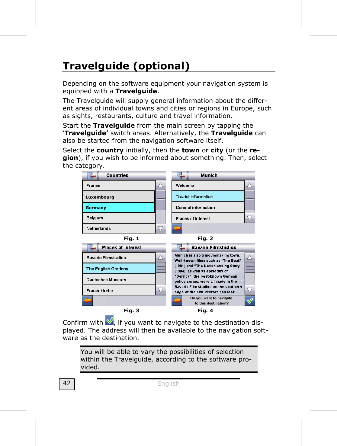  English  42 Travelguide (optional) Depending on the software equipment your navigation system is equipped with a Travelguide.  The Travelguide will supply general information about the differ-ent areas of individual towns and cities or regions in Europe, such as sights, restaurants, culture and travel information. Start the Travelguide from the main screen by tapping the ‘Travelguide’ switch areas. Alternatively, the Travelguide can also be started from the navigation software itself. Select the country initially, then the town or city (or the re-gion), if you wish to be informed about something. Then, select the category.      Fig. 1          Fig. 2    Fig. 3          Fig. 4 Confirm with  , if you want to navigate to the destination dis-played. The address will then be available to the navigation soft-ware as the destination.    You will be able to vary the possibilities of selection within the Travelguide, according to the software pro-vided.    Germany  Luxembourg 