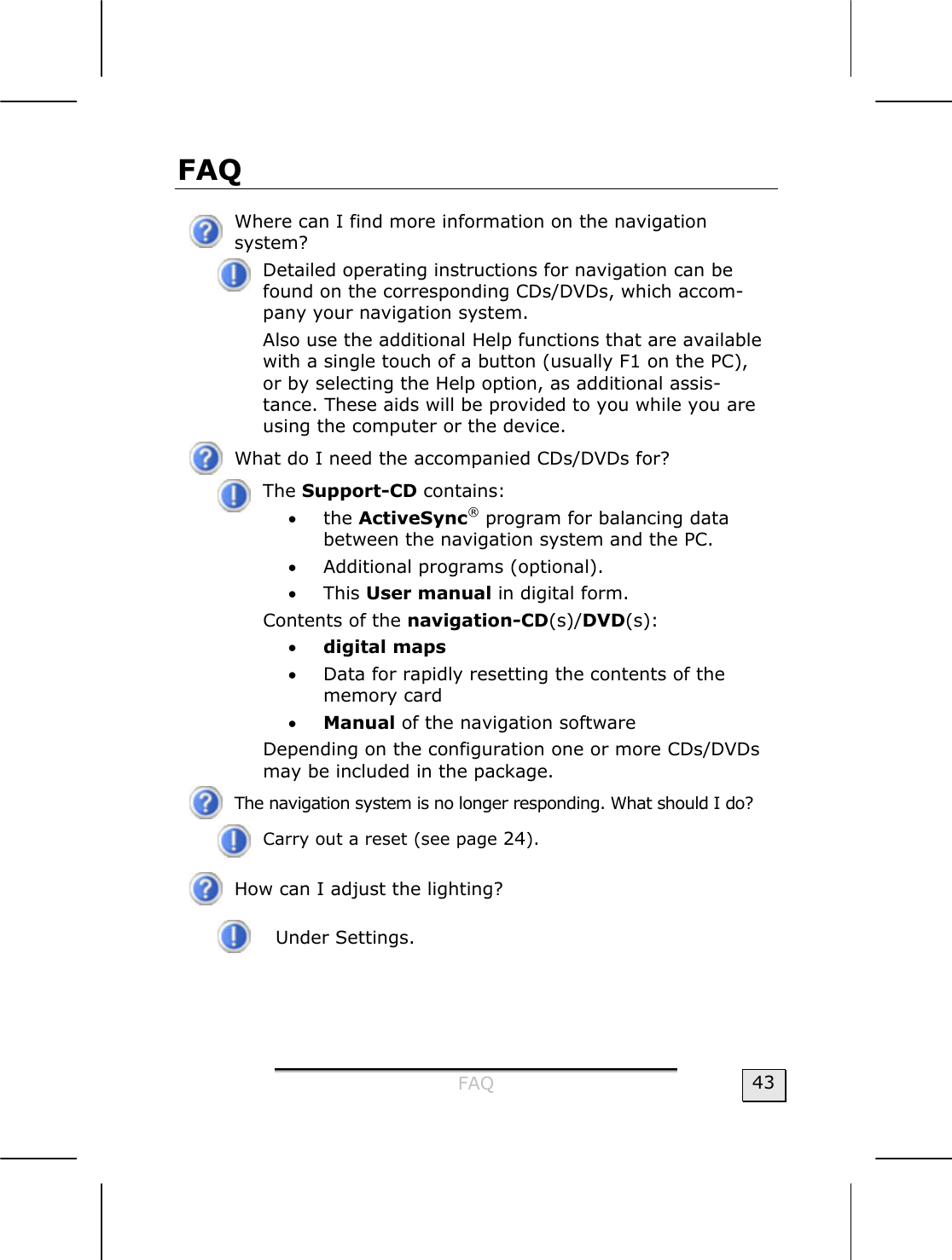  FAQ  43 FAQ   Where can I find more information on the navigation  system?  Detailed operating instructions for navigation can be found on the corresponding CDs/DVDs, which accom-pany your navigation system. Also use the additional Help functions that are available with a single touch of a button (usually F1 on the PC), or by selecting the Help option, as additional assis-tance. These aids will be provided to you while you are using the computer or the device.  What do I need the accompanied CDs/DVDs for?  The Support-CD contains: • the ActiveSync® program for balancing data between the navigation system and the PC. • Additional programs (optional). • This User manual in digital form. Contents of the navigation-CD(s)/DVD(s):  • digital maps • Data for rapidly resetting the contents of the memory card  • Manual of the navigation software Depending on the configuration one or more CDs/DVDs may be included in the package.   The navigation system is no longer responding. What should I do?  Carry out a reset (see page 24).  How can I adjust the lighting?  Under Settings.     