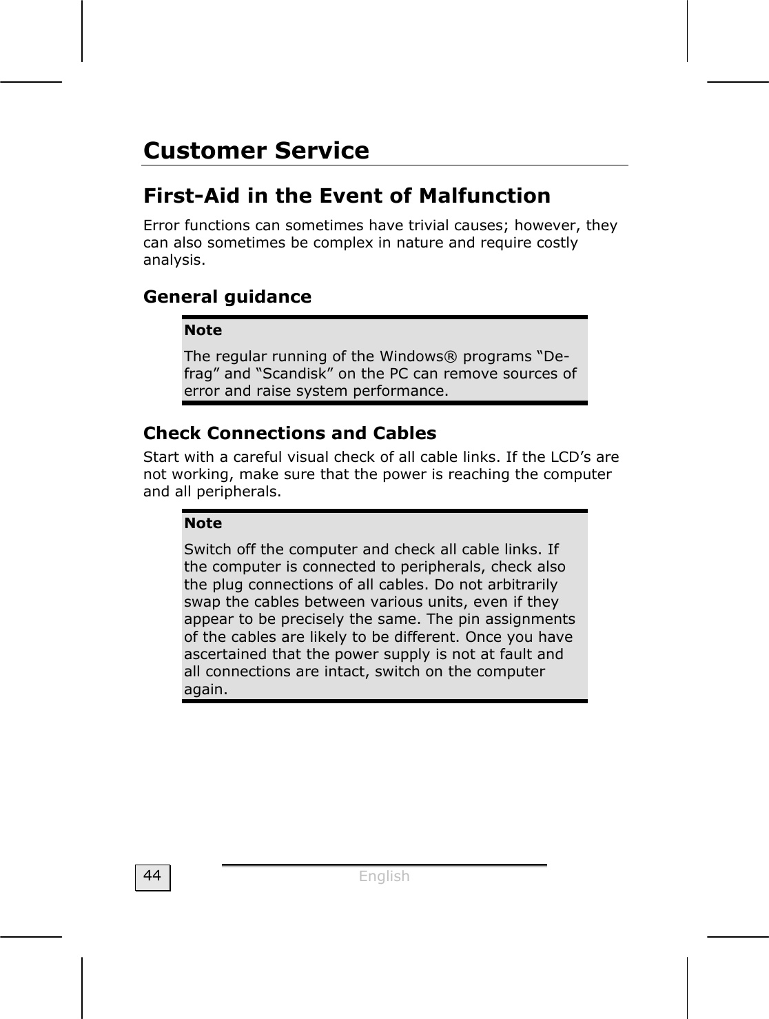  English  44 Customer Service  First-Aid in the Event of Malfunction  Error functions can sometimes have trivial causes; however, they can also sometimes be complex in nature and require costly analysis.  General guidance Note The regular running of the Windows® programs “De-frag” and “Scandisk” on the PC can remove sources of error and raise system performance. Check Connections and Cables Start with a careful visual check of all cable links. If the LCD’s are not working, make sure that the power is reaching the computer and all peripherals. Note Switch off the computer and check all cable links. If the computer is connected to peripherals, check also the plug connections of all cables. Do not arbitrarily swap the cables between various units, even if they appear to be precisely the same. The pin assignments of the cables are likely to be different. Once you have ascertained that the power supply is not at fault and all connections are intact, switch on the computer again. 